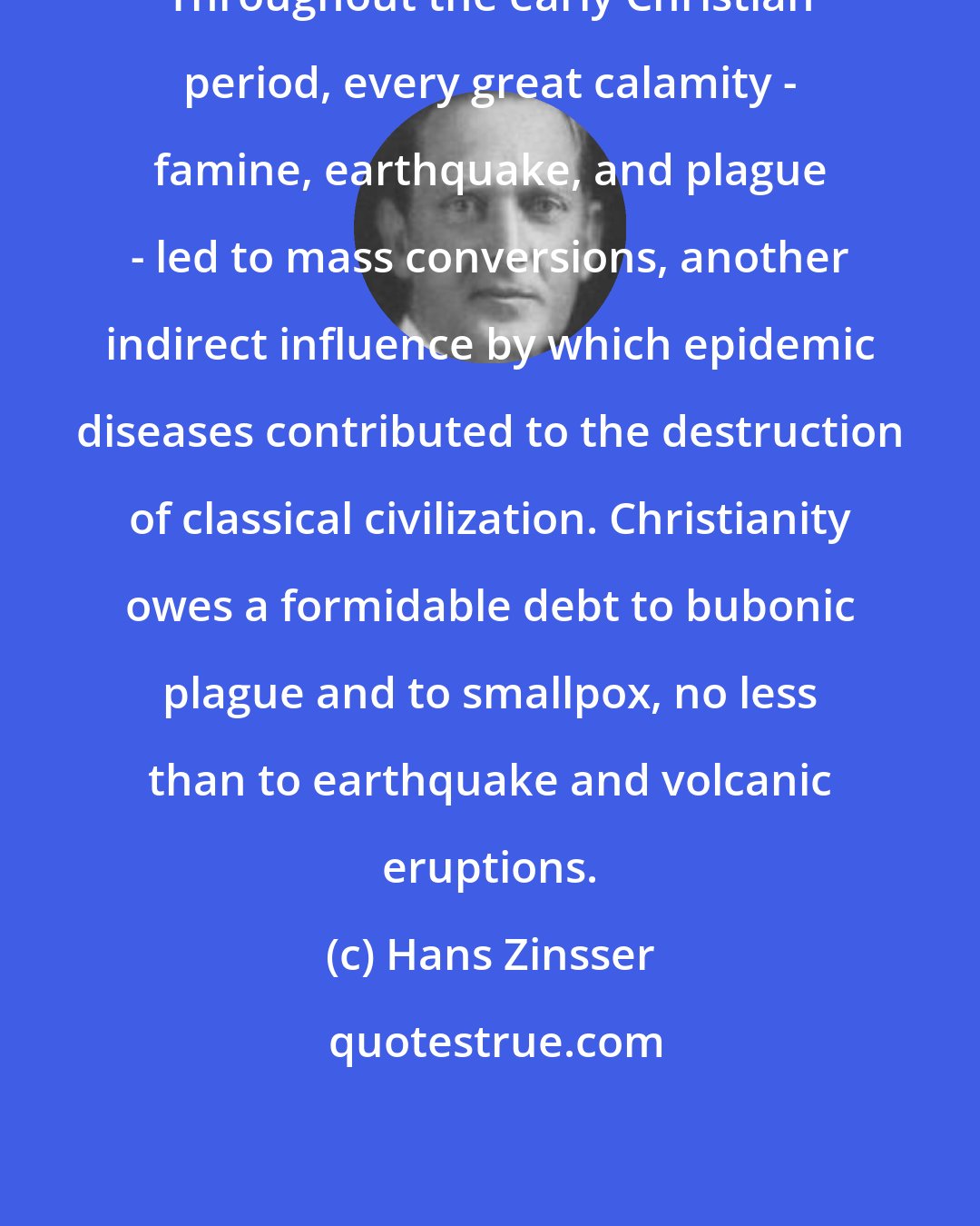 Hans Zinsser: Throughout the early Christian period, every great calamity - famine, earthquake, and plague - led to mass conversions, another indirect influence by which epidemic diseases contributed to the destruction of classical civilization. Christianity owes a formidable debt to bubonic plague and to smallpox, no less than to earthquake and volcanic eruptions.