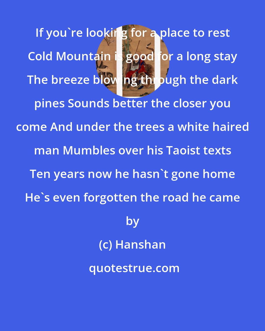 Hanshan: If you're looking for a place to rest Cold Mountain is good for a long stay The breeze blowing through the dark pines Sounds better the closer you come And under the trees a white haired man Mumbles over his Taoist texts Ten years now he hasn't gone home He's even forgotten the road he came by