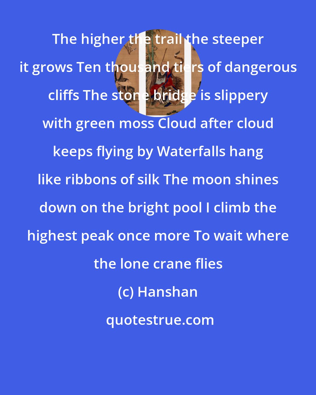 Hanshan: The higher the trail the steeper it grows Ten thousand tiers of dangerous cliffs The stone bridge is slippery with green moss Cloud after cloud keeps flying by Waterfalls hang like ribbons of silk The moon shines down on the bright pool I climb the highest peak once more To wait where the lone crane flies