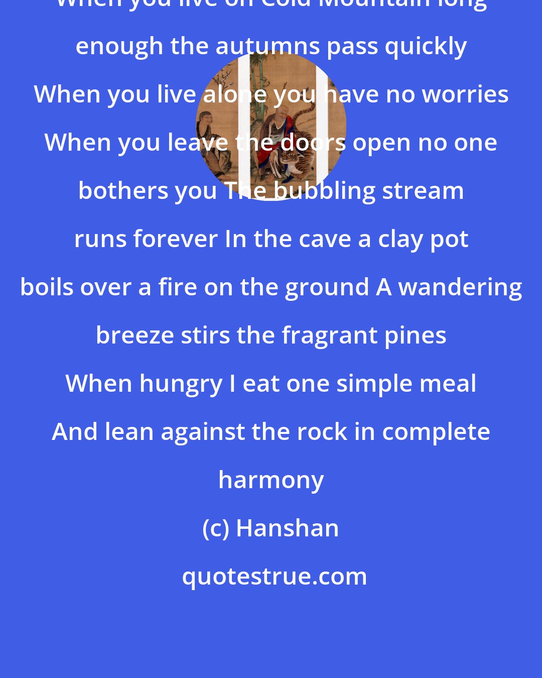 Hanshan: When you live on Cold Mountain long enough the autumns pass quickly When you live alone you have no worries When you leave the doors open no one bothers you The bubbling stream runs forever In the cave a clay pot boils over a fire on the ground A wandering breeze stirs the fragrant pines When hungry I eat one simple meal And lean against the rock in complete harmony