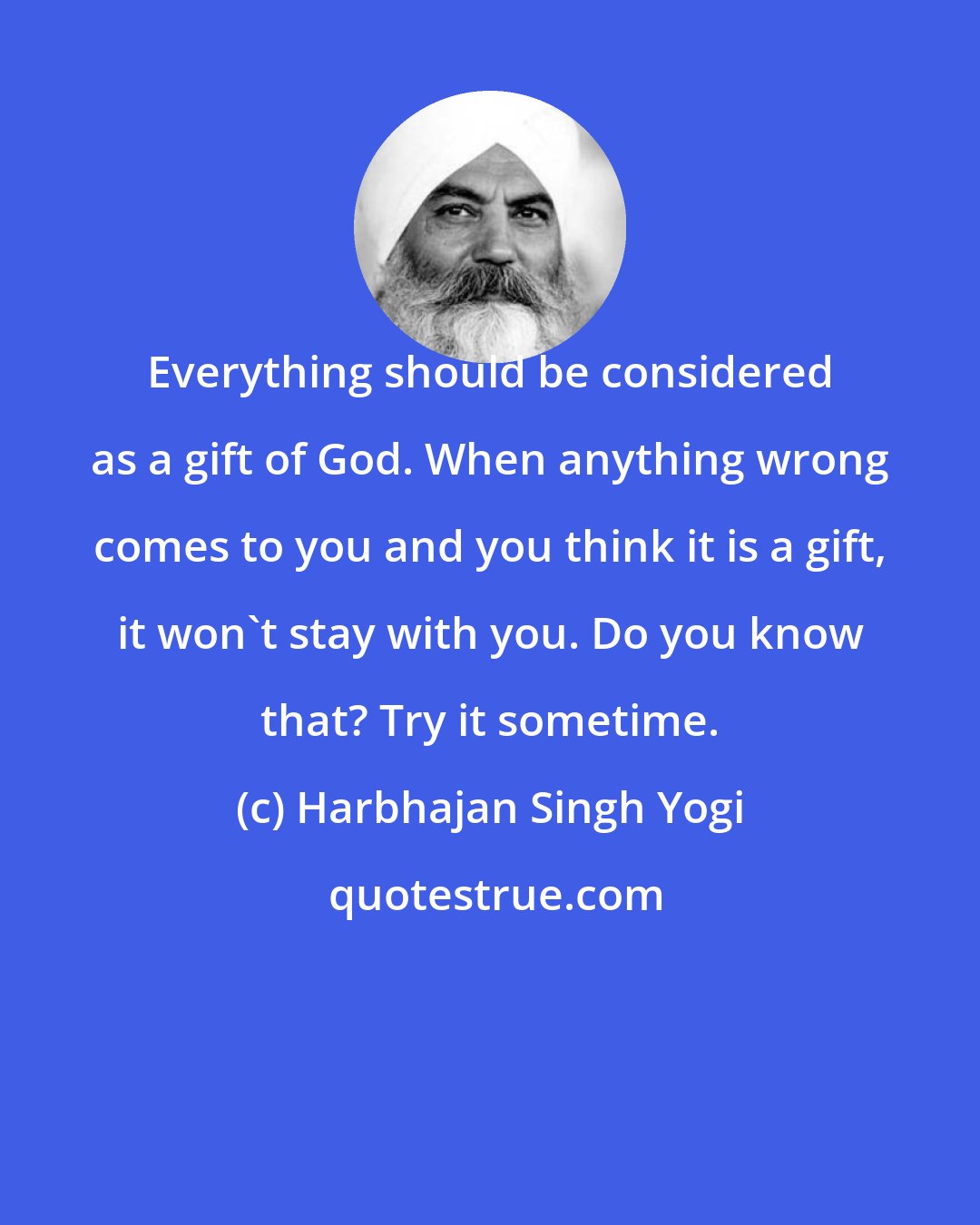 Harbhajan Singh Yogi: Everything should be considered as a gift of God. When anything wrong comes to you and you think it is a gift, it won't stay with you. Do you know that? Try it sometime.