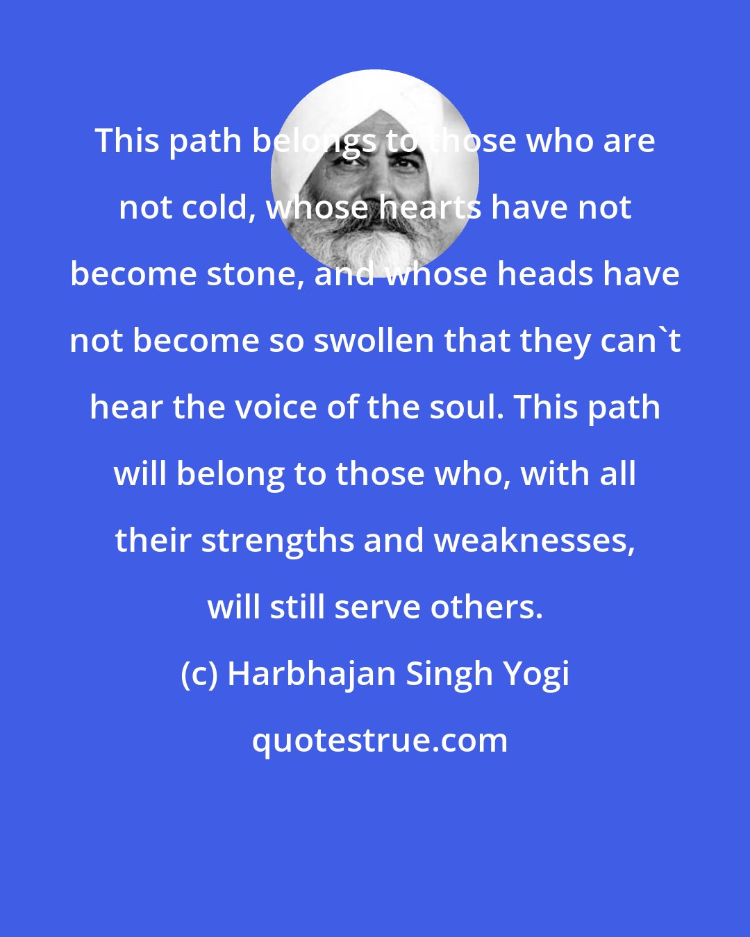 Harbhajan Singh Yogi: This path belongs to those who are not cold, whose hearts have not become stone, and whose heads have not become so swollen that they can't hear the voice of the soul. This path will belong to those who, with all their strengths and weaknesses, will still serve others.