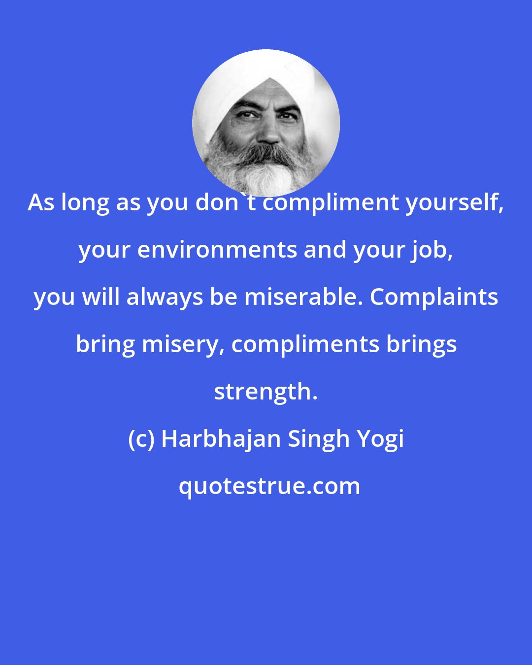 Harbhajan Singh Yogi: As long as you don't compliment yourself, your environments and your job, you will always be miserable. Complaints bring misery, compliments brings strength.