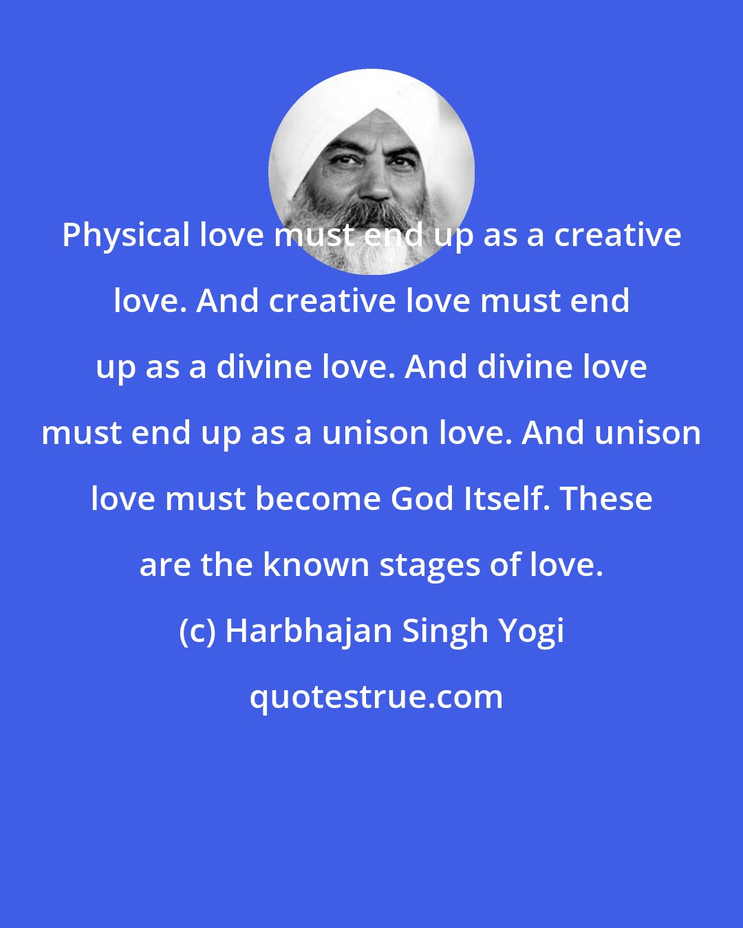 Harbhajan Singh Yogi: Physical love must end up as a creative love. And creative love must end up as a divine love. And divine love must end up as a unison love. And unison love must become God Itself. These are the known stages of love.