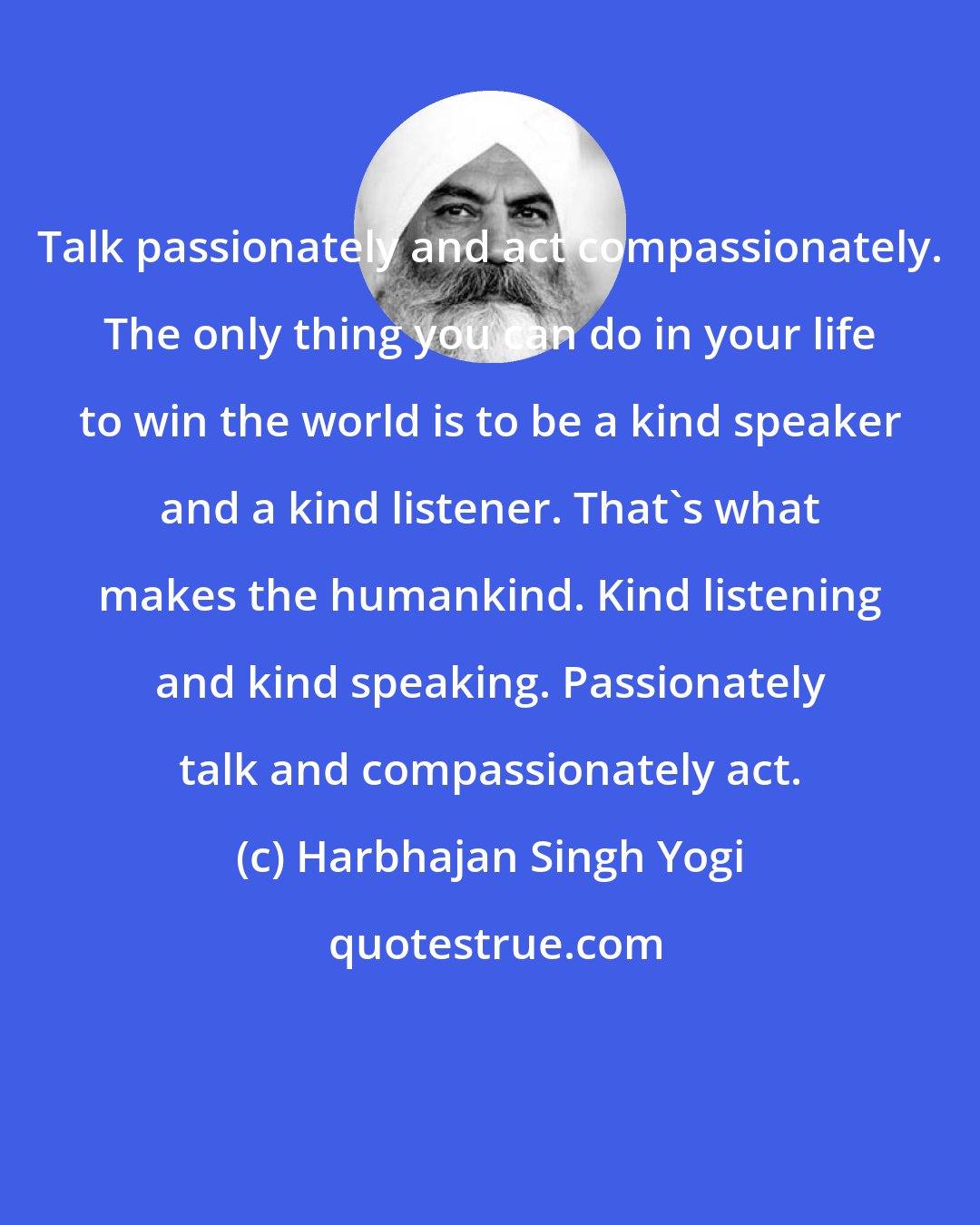 Harbhajan Singh Yogi: Talk passionately and act compassionately. The only thing you can do in your life to win the world is to be a kind speaker and a kind listener. That's what makes the humankind. Kind listening and kind speaking. Passionately talk and compassionately act.