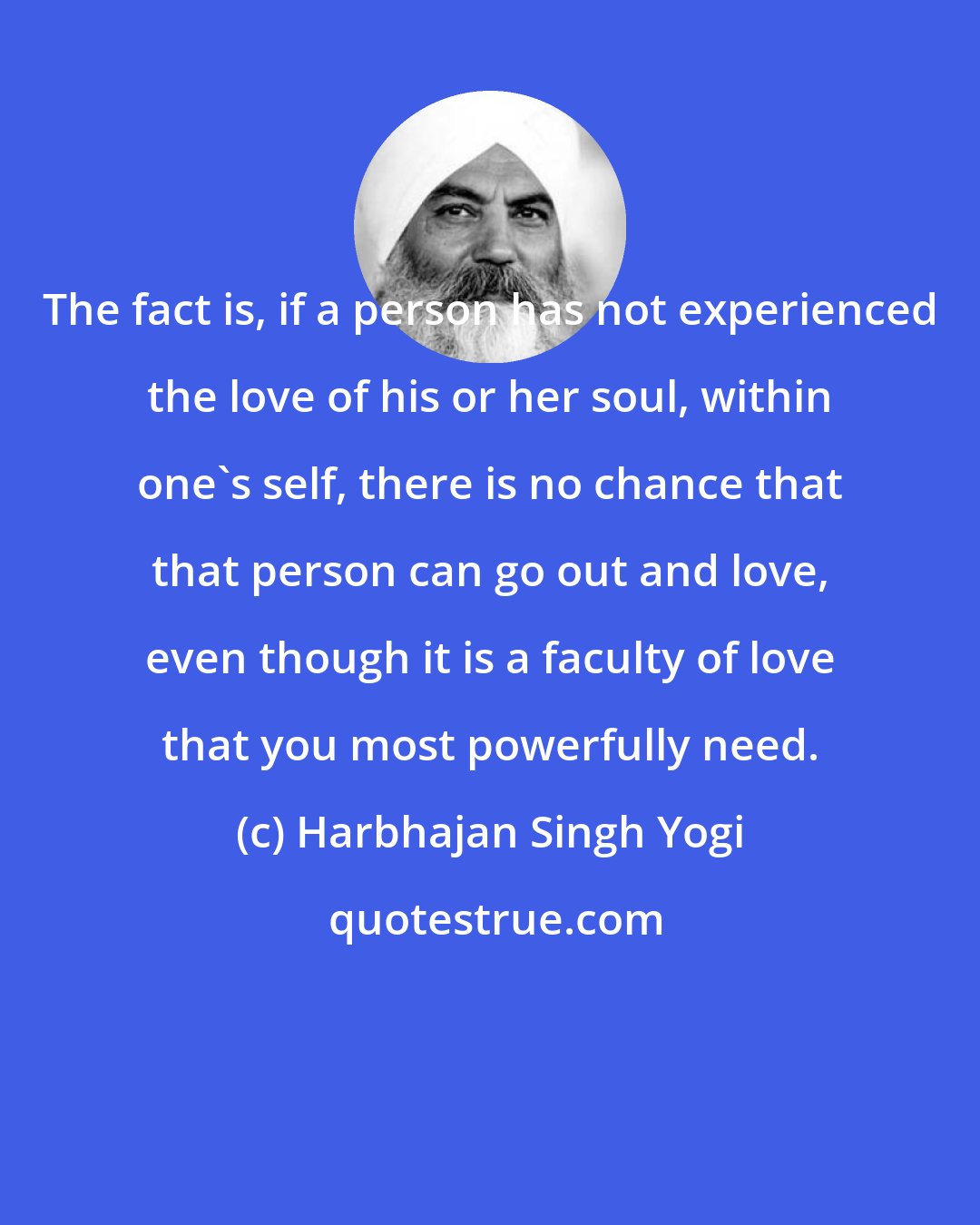 Harbhajan Singh Yogi: The fact is, if a person has not experienced the love of his or her soul, within one's self, there is no chance that that person can go out and love, even though it is a faculty of love that you most powerfully need.