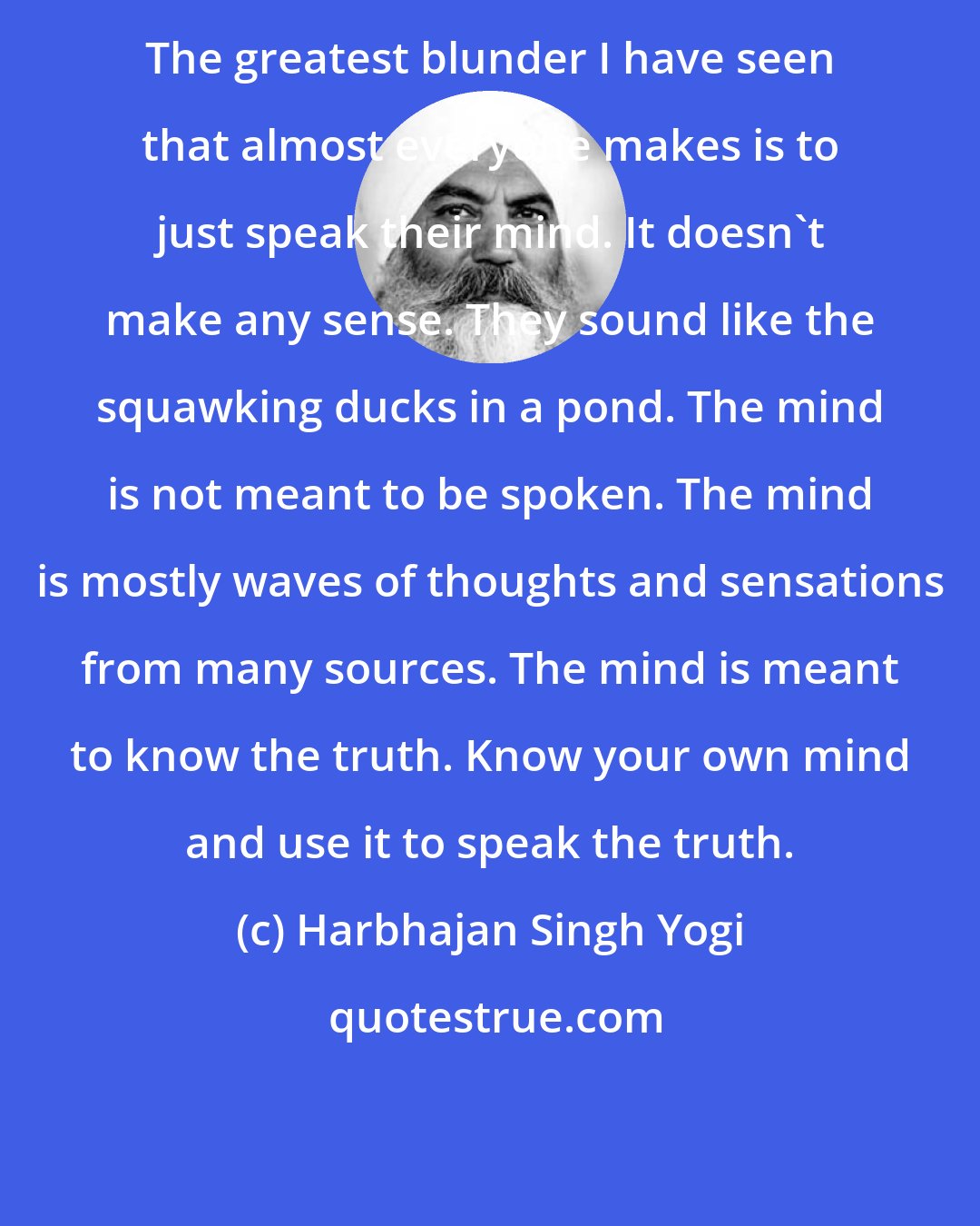 Harbhajan Singh Yogi: The greatest blunder I have seen that almost everyone makes is to just speak their mind. It doesn't make any sense. They sound like the squawking ducks in a pond. The mind is not meant to be spoken. The mind is mostly waves of thoughts and sensations from many sources. The mind is meant to know the truth. Know your own mind and use it to speak the truth.