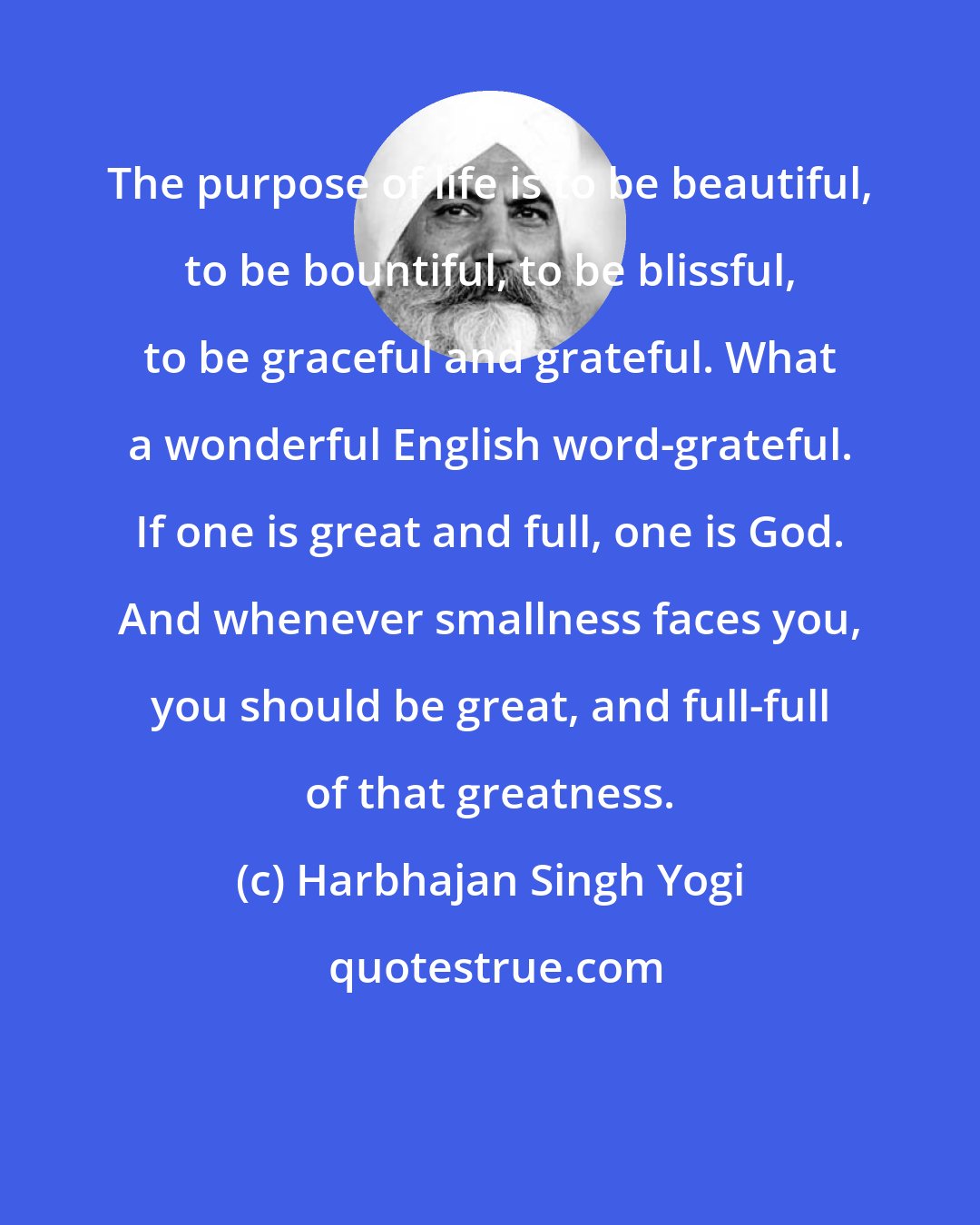 Harbhajan Singh Yogi: The purpose of life is to be beautiful, to be bountiful, to be blissful, to be graceful and grateful. What a wonderful English word-grateful. If one is great and full, one is God. And whenever smallness faces you, you should be great, and full-full of that greatness.