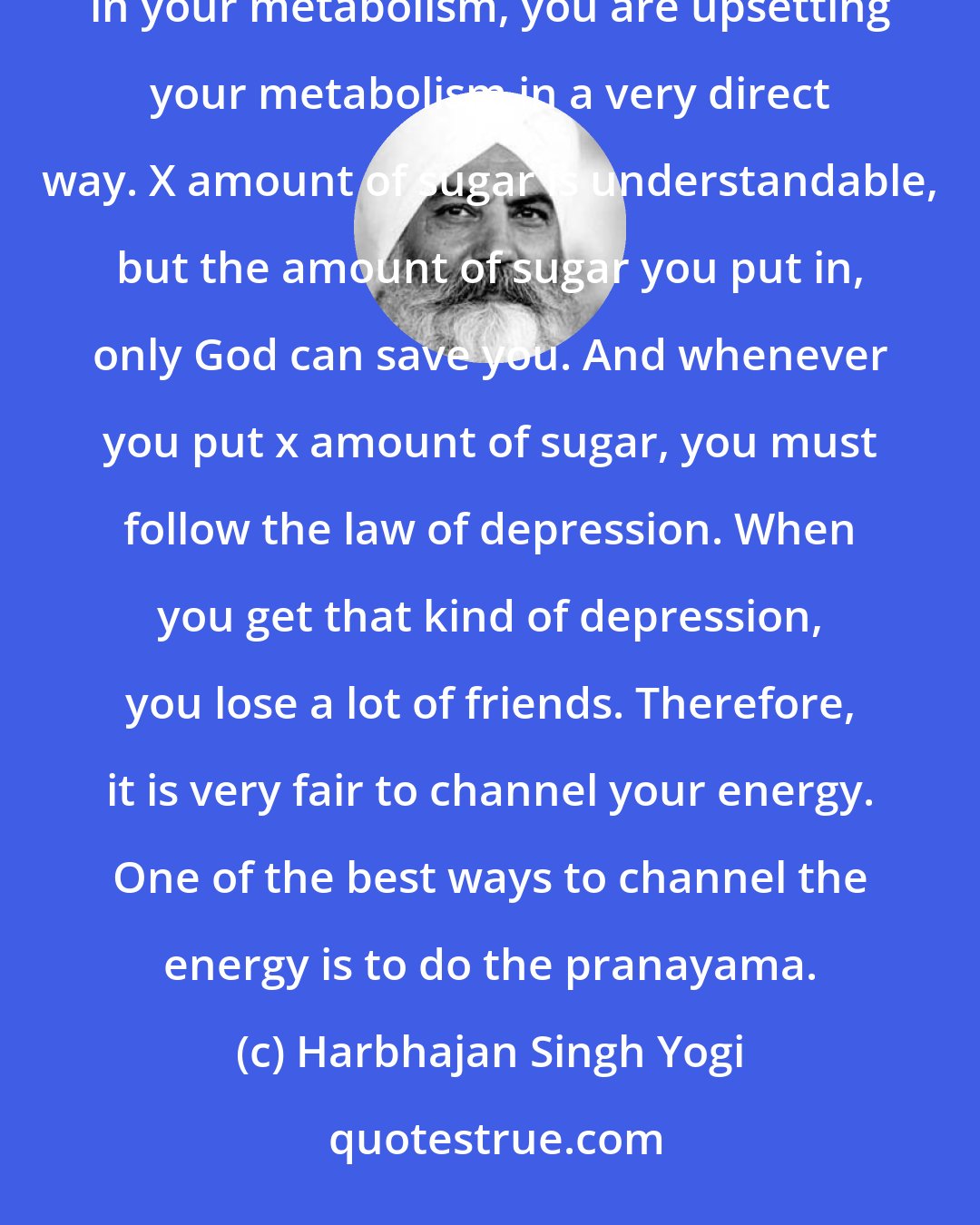 Harbhajan Singh Yogi: There are times when you cannot even control the sugar level in your body. Remember that when you put sugar in your metabolism, you are upsetting your metabolism in a very direct way. X amount of sugar is understandable, but the amount of sugar you put in, only God can save you. And whenever you put x amount of sugar, you must follow the law of depression. When you get that kind of depression, you lose a lot of friends. Therefore, it is very fair to channel your energy. One of the best ways to channel the energy is to do the pranayama.