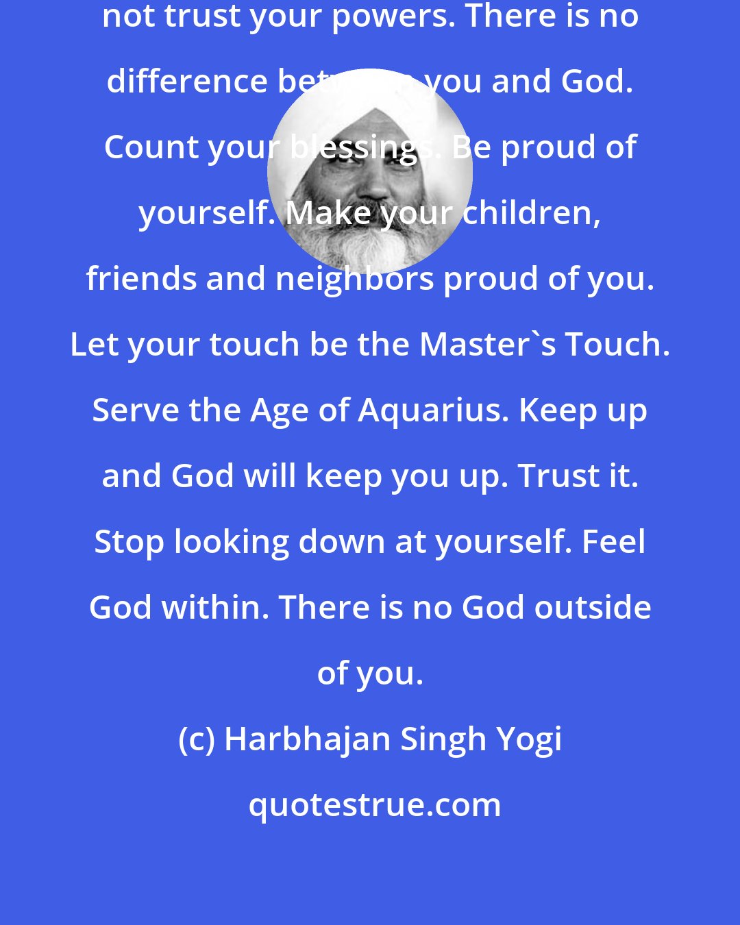 Harbhajan Singh Yogi: There is only one problem: You do not trust your powers. There is no difference between you and God. Count your blessings. Be proud of yourself. Make your children, friends and neighbors proud of you. Let your touch be the Master's Touch. Serve the Age of Aquarius. Keep up and God will keep you up. Trust it. Stop looking down at yourself. Feel God within. There is no God outside of you.