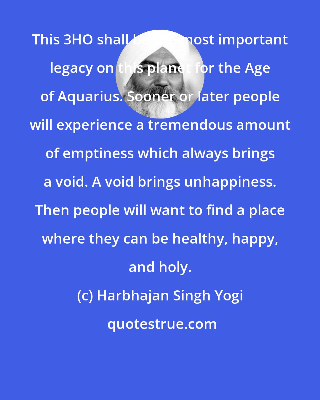 Harbhajan Singh Yogi: This 3HO shall be the most important legacy on this planet for the Age of Aquarius. Sooner or later people will experience a tremendous amount of emptiness which always brings a void. A void brings unhappiness. Then people will want to find a place where they can be healthy, happy, and holy.