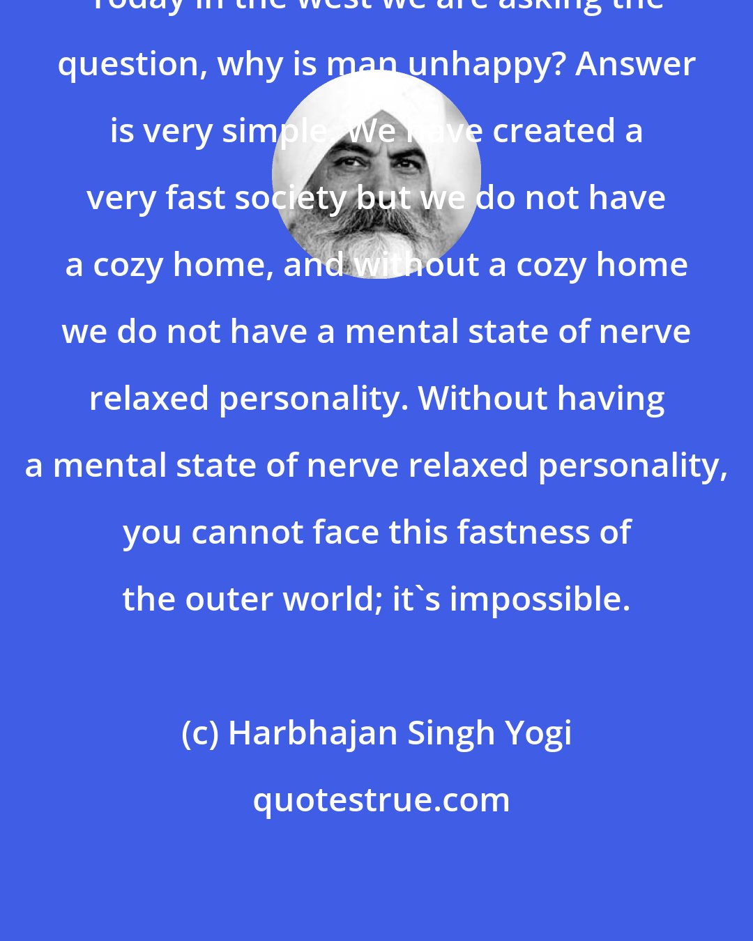 Harbhajan Singh Yogi: Today in the west we are asking the question, why is man unhappy? Answer is very simple. We have created a very fast society but we do not have a cozy home, and without a cozy home we do not have a mental state of nerve relaxed personality. Without having a mental state of nerve relaxed personality, you cannot face this fastness of the outer world; it's impossible.