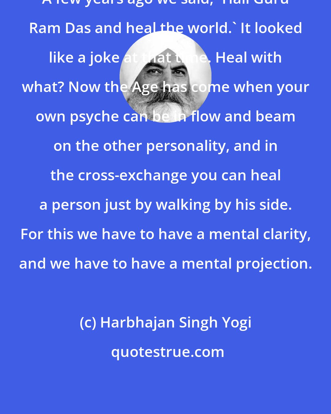 Harbhajan Singh Yogi: A few years ago we said, 'Hail Guru Ram Das and heal the world.' It looked like a joke at that time. Heal with what? Now the Age has come when your own psyche can be in flow and beam on the other personality, and in the cross-exchange you can heal a person just by walking by his side. For this we have to have a mental clarity, and we have to have a mental projection.