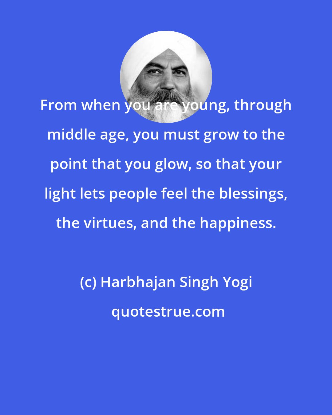 Harbhajan Singh Yogi: From when you are young, through middle age, you must grow to the point that you glow, so that your light lets people feel the blessings, the virtues, and the happiness.