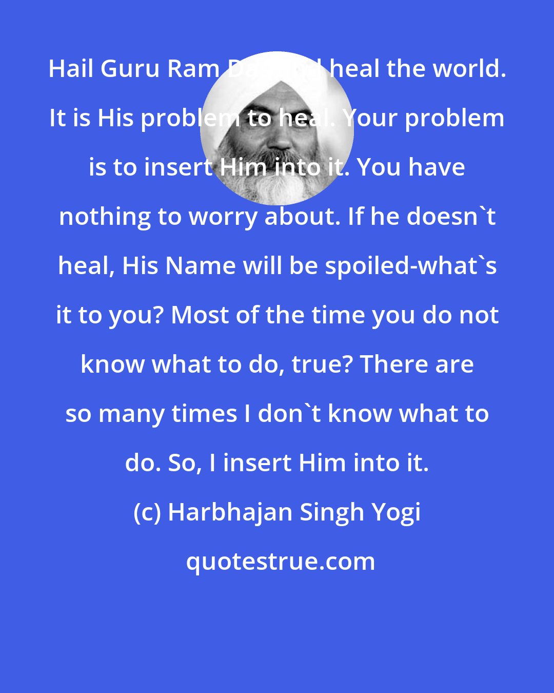 Harbhajan Singh Yogi: Hail Guru Ram Das and heal the world. It is His problem to heal. Your problem is to insert Him into it. You have nothing to worry about. If he doesn't heal, His Name will be spoiled-what's it to you? Most of the time you do not know what to do, true? There are so many times I don't know what to do. So, I insert Him into it.