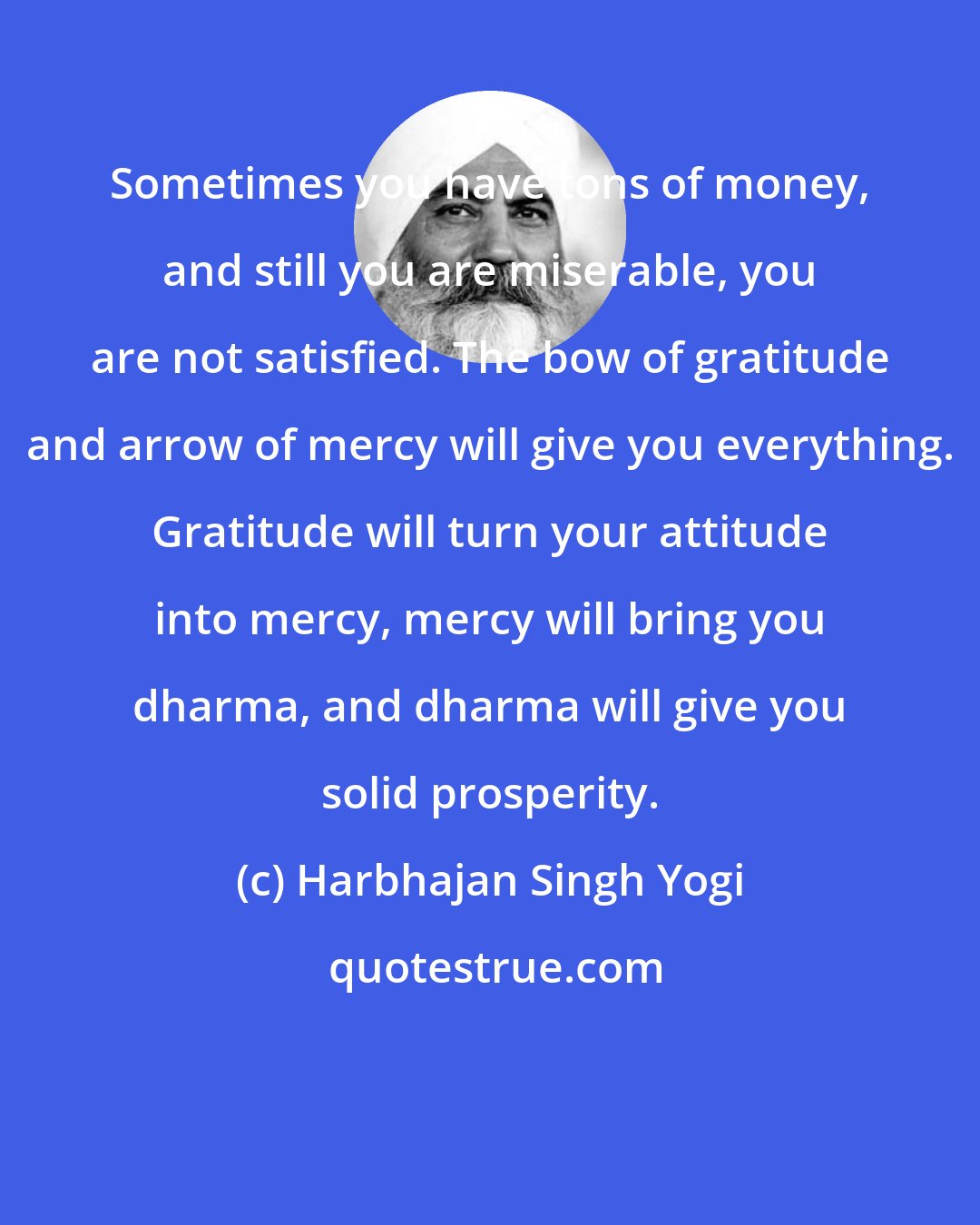 Harbhajan Singh Yogi: Sometimes you have tons of money, and still you are miserable, you are not satisfied. The bow of gratitude and arrow of mercy will give you everything. Gratitude will turn your attitude into mercy, mercy will bring you dharma, and dharma will give you solid prosperity.