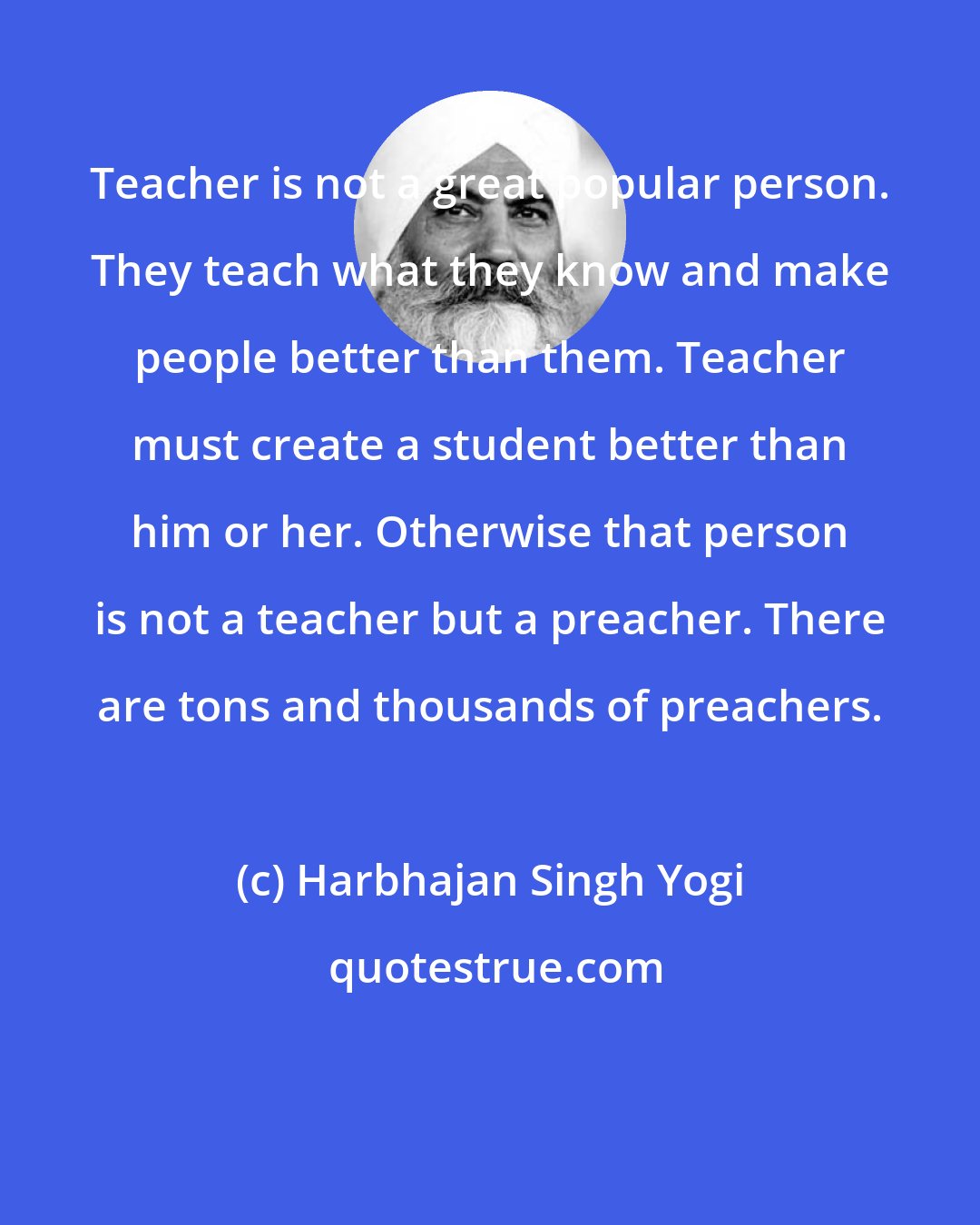 Harbhajan Singh Yogi: Teacher is not a great popular person. They teach what they know and make people better than them. Teacher must create a student better than him or her. Otherwise that person is not a teacher but a preacher. There are tons and thousands of preachers.
