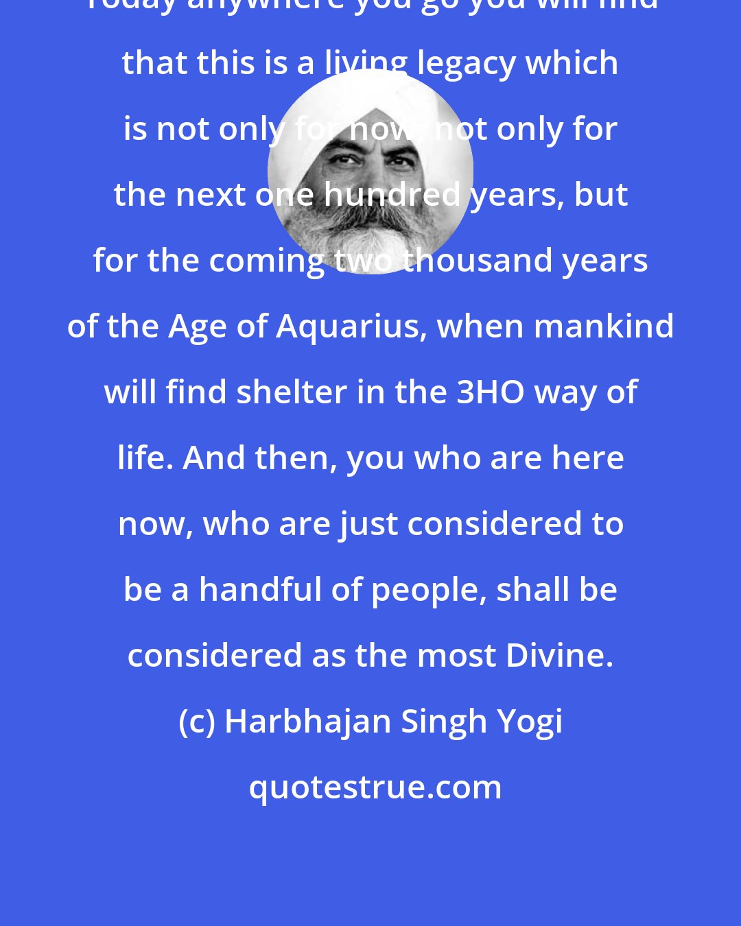 Harbhajan Singh Yogi: Today anywhere you go you will find that this is a living legacy which is not only for now, not only for the next one hundred years, but for the coming two thousand years of the Age of Aquarius, when mankind will find shelter in the 3HO way of life. And then, you who are here now, who are just considered to be a handful of people, shall be considered as the most Divine.