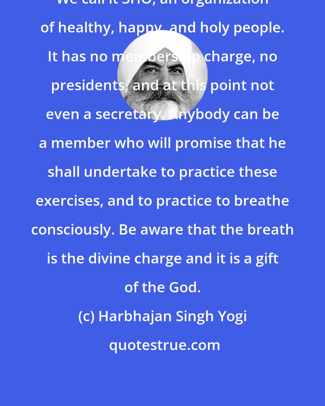 Harbhajan Singh Yogi: We call it 3HO, an organization of healthy, happy, and holy people. It has no membership charge, no presidents, and at this point not even a secretary. Anybody can be a member who will promise that he shall undertake to practice these exercises, and to practice to breathe consciously. Be aware that the breath is the divine charge and it is a gift of the God.