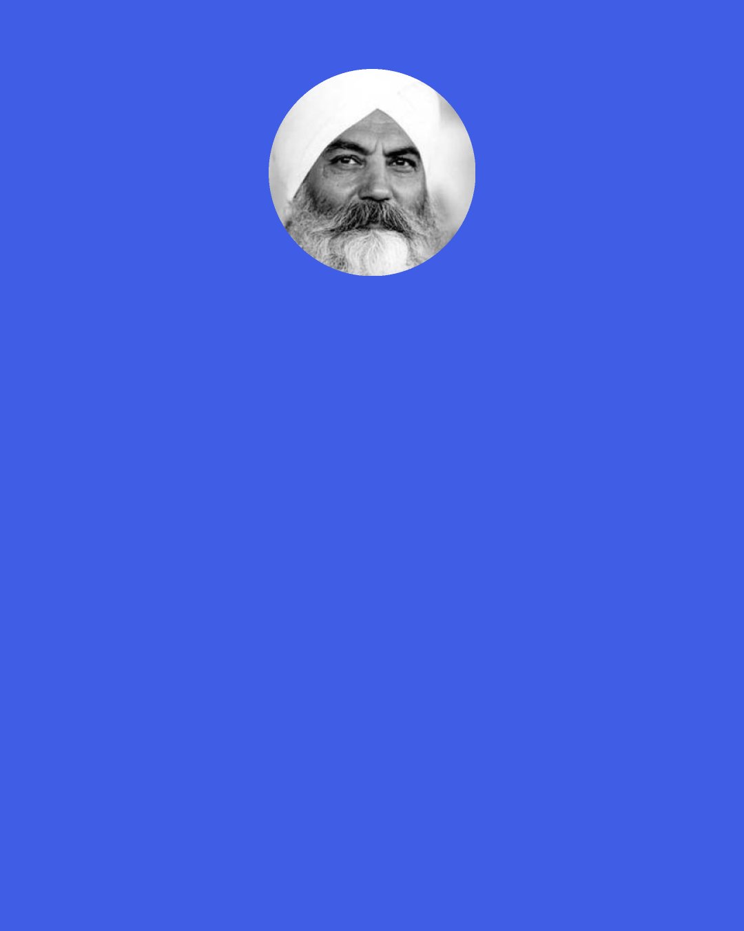 Harbhajan Singh Yogi: Write it on your forehead, write it on your heart, on your third chakra, on your second chakra and your first chakra. You will never go short, never will you have less. God will prevail by God's True Nature. If you have discomfort and hunger say, "God, that is Thy Virtue. Thank you for accepting me for that tragedy." This is the attitude of gratitude. "My shackles will be removed by Thy Will." God is so great, to Him the whole of what we have is just like a sesame seed.