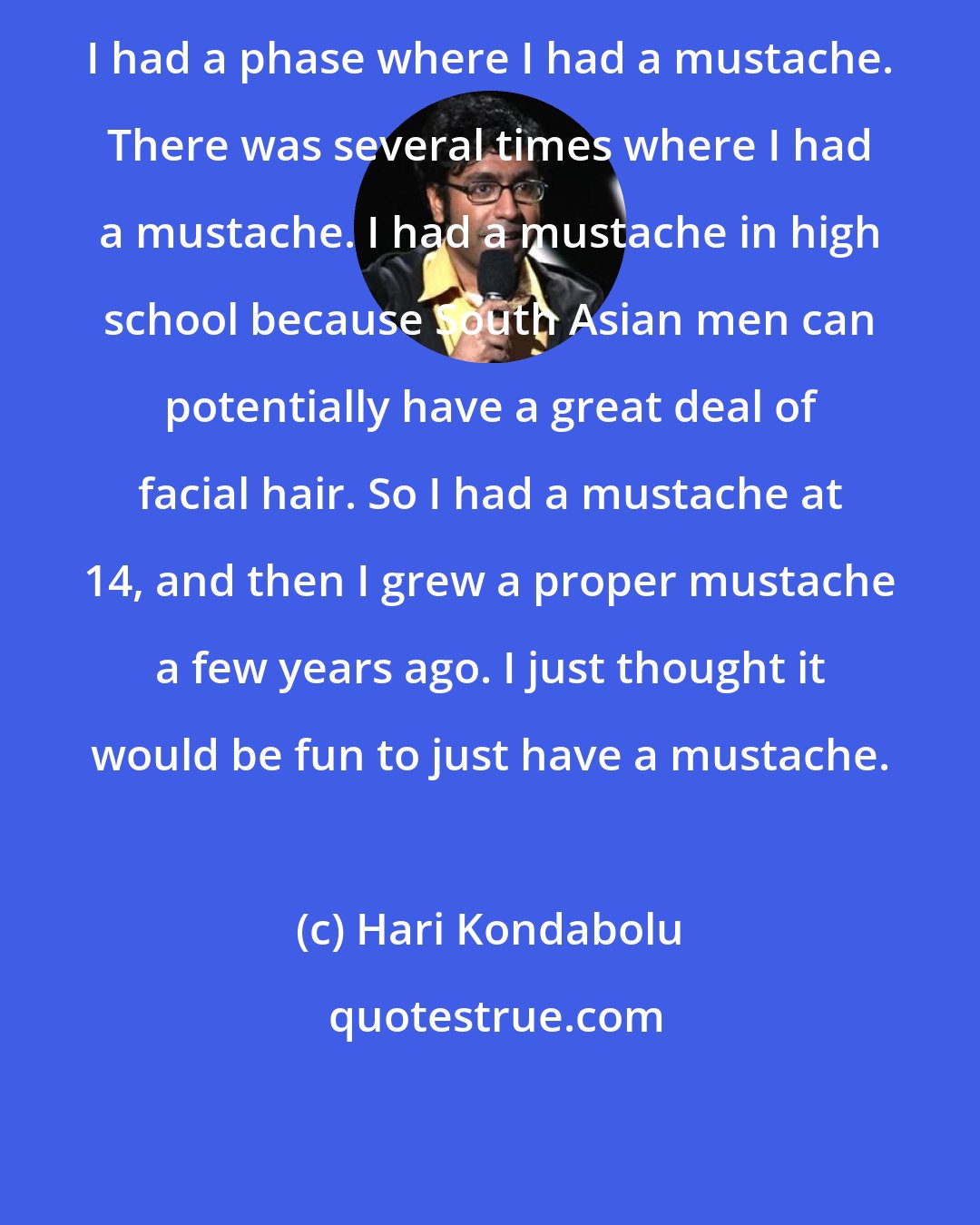 Hari Kondabolu: I had a phase where I had a mustache. There was several times where I had a mustache. I had a mustache in high school because South Asian men can potentially have a great deal of facial hair. So I had a mustache at 14, and then I grew a proper mustache a few years ago. I just thought it would be fun to just have a mustache.