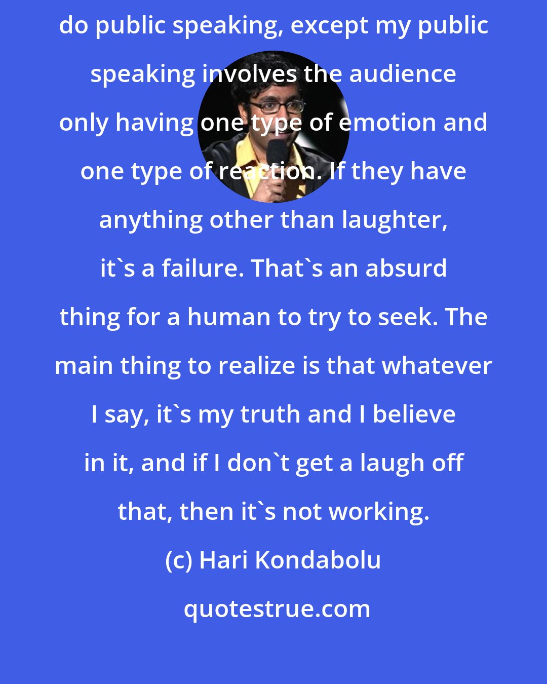 Hari Kondabolu: It's a sick thing, right: people are afraid of public speaking. I do public speaking, except my public speaking involves the audience only having one type of emotion and one type of reaction. If they have anything other than laughter, it's a failure. That's an absurd thing for a human to try to seek. The main thing to realize is that whatever I say, it's my truth and I believe in it, and if I don't get a laugh off that, then it's not working.