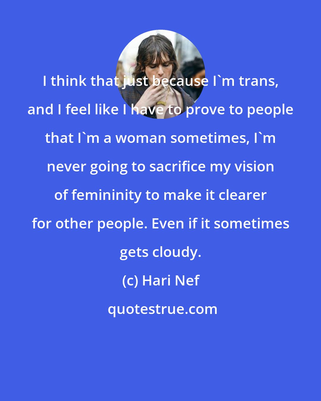 Hari Nef: I think that just because I'm trans, and I feel like I have to prove to people that I'm a woman sometimes, I'm never going to sacrifice my vision of femininity to make it clearer for other people. Even if it sometimes gets cloudy.