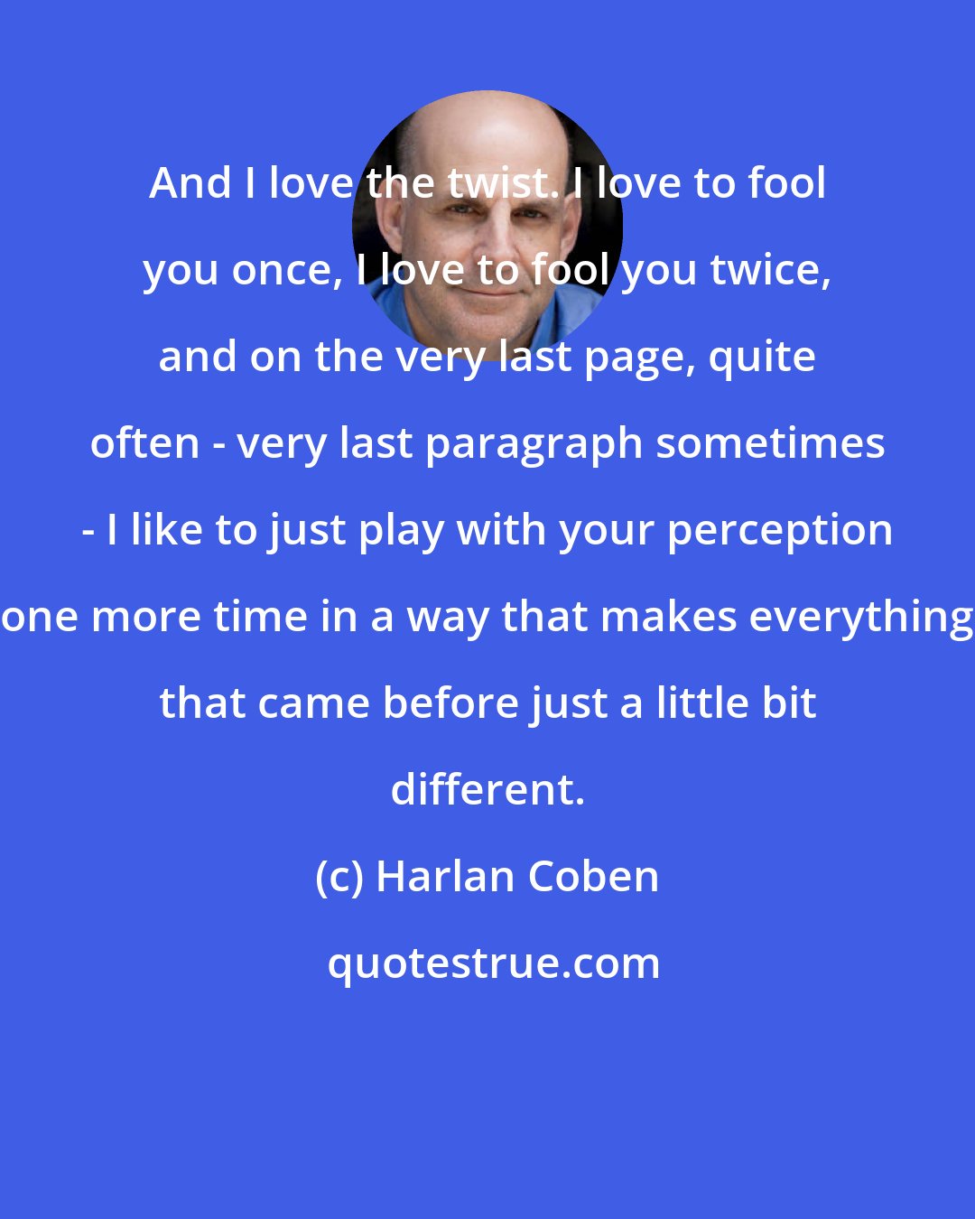 Harlan Coben: And I love the twist. I love to fool you once, I love to fool you twice, and on the very last page, quite often - very last paragraph sometimes - I like to just play with your perception one more time in a way that makes everything that came before just a little bit different.