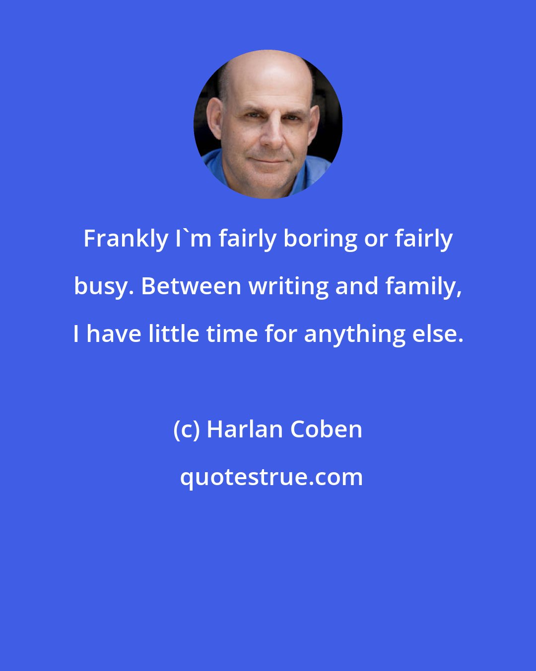 Harlan Coben: Frankly I'm fairly boring or fairly busy. Between writing and family, I have little time for anything else.