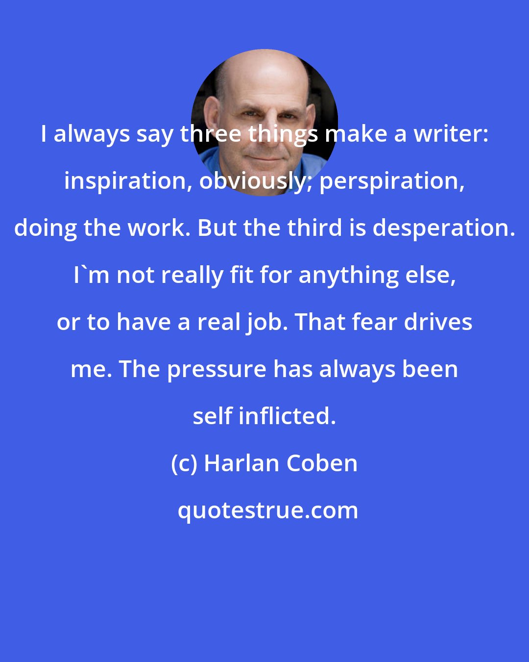 Harlan Coben: I always say three things make a writer: inspiration, obviously; perspiration, doing the work. But the third is desperation. I'm not really fit for anything else, or to have a real job. That fear drives me. The pressure has always been self inflicted.