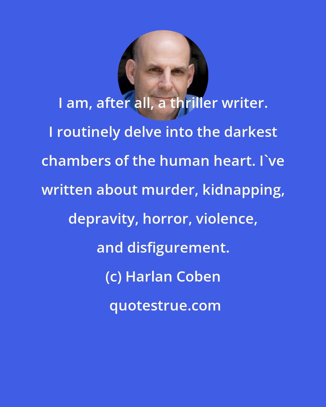 Harlan Coben: I am, after all, a thriller writer. I routinely delve into the darkest chambers of the human heart. I've written about murder, kidnapping, depravity, horror, violence, and disfigurement.