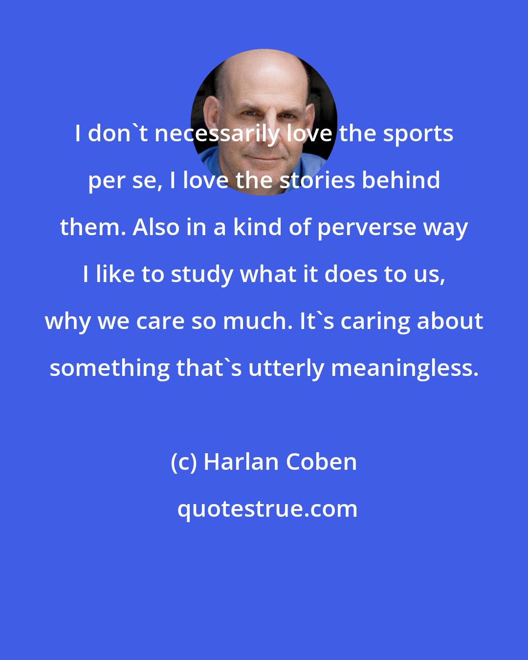 Harlan Coben: I don't necessarily love the sports per se, I love the stories behind them. Also in a kind of perverse way I like to study what it does to us, why we care so much. It's caring about something that's utterly meaningless.