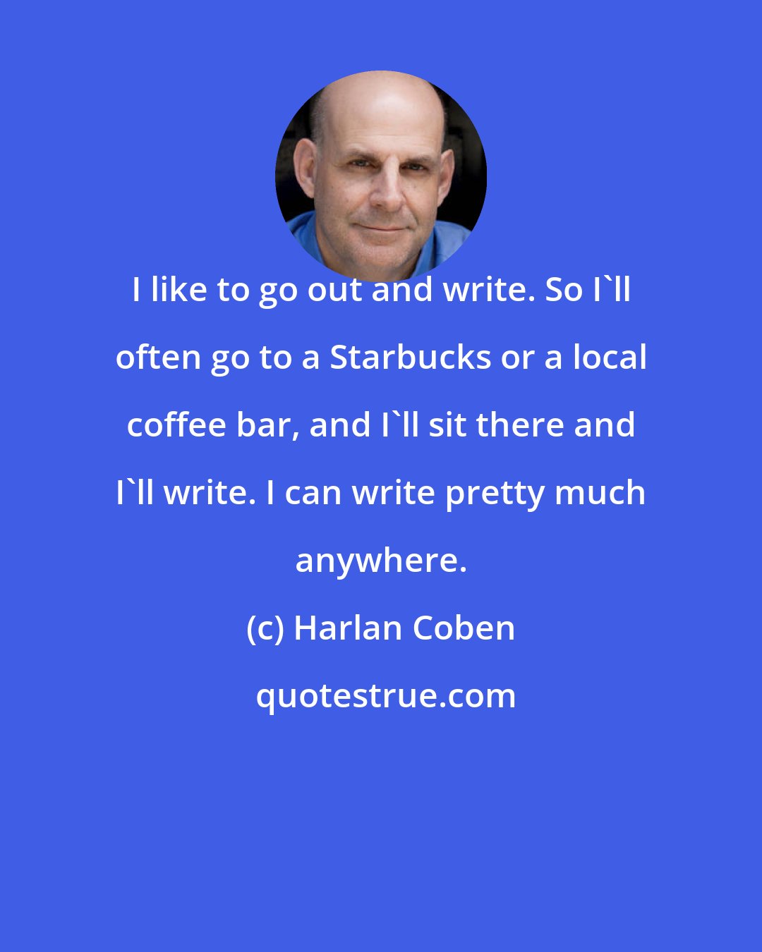 Harlan Coben: I like to go out and write. So I'll often go to a Starbucks or a local coffee bar, and I'll sit there and I'll write. I can write pretty much anywhere.