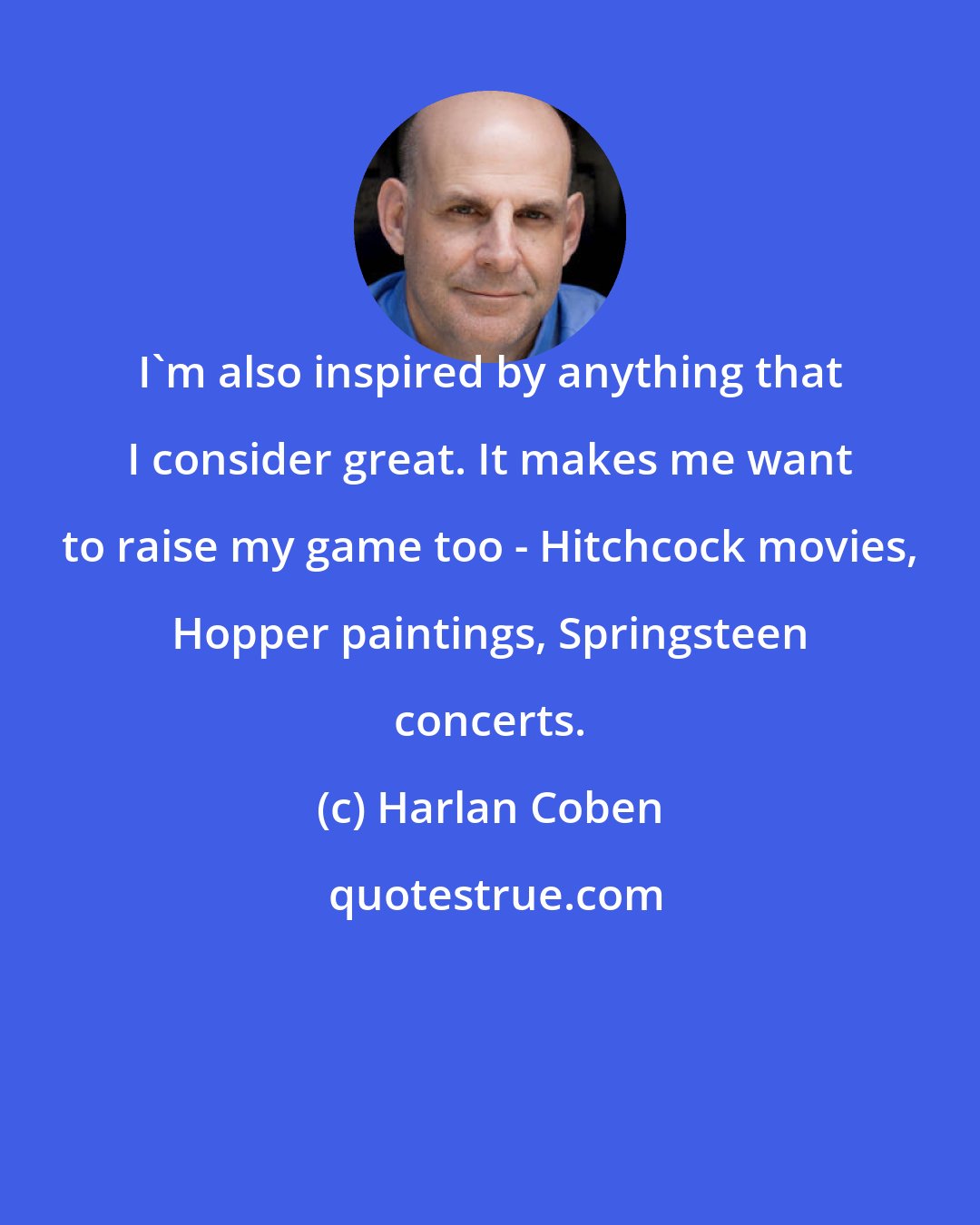 Harlan Coben: I'm also inspired by anything that I consider great. It makes me want to raise my game too - Hitchcock movies, Hopper paintings, Springsteen concerts.