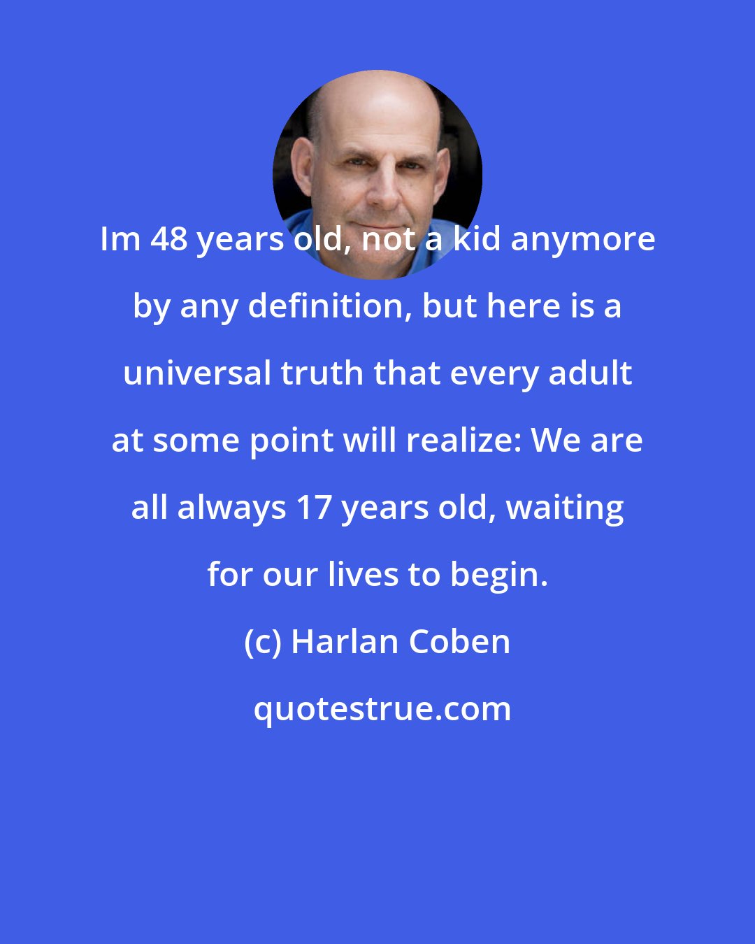 Harlan Coben: Im 48 years old, not a kid anymore by any definition, but here is a universal truth that every adult at some point will realize: We are all always 17 years old, waiting for our lives to begin.