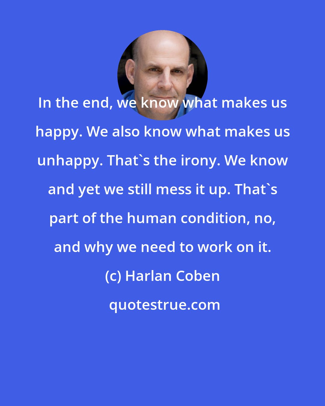 Harlan Coben: In the end, we know what makes us happy. We also know what makes us unhappy. That's the irony. We know and yet we still mess it up. That's part of the human condition, no, and why we need to work on it.