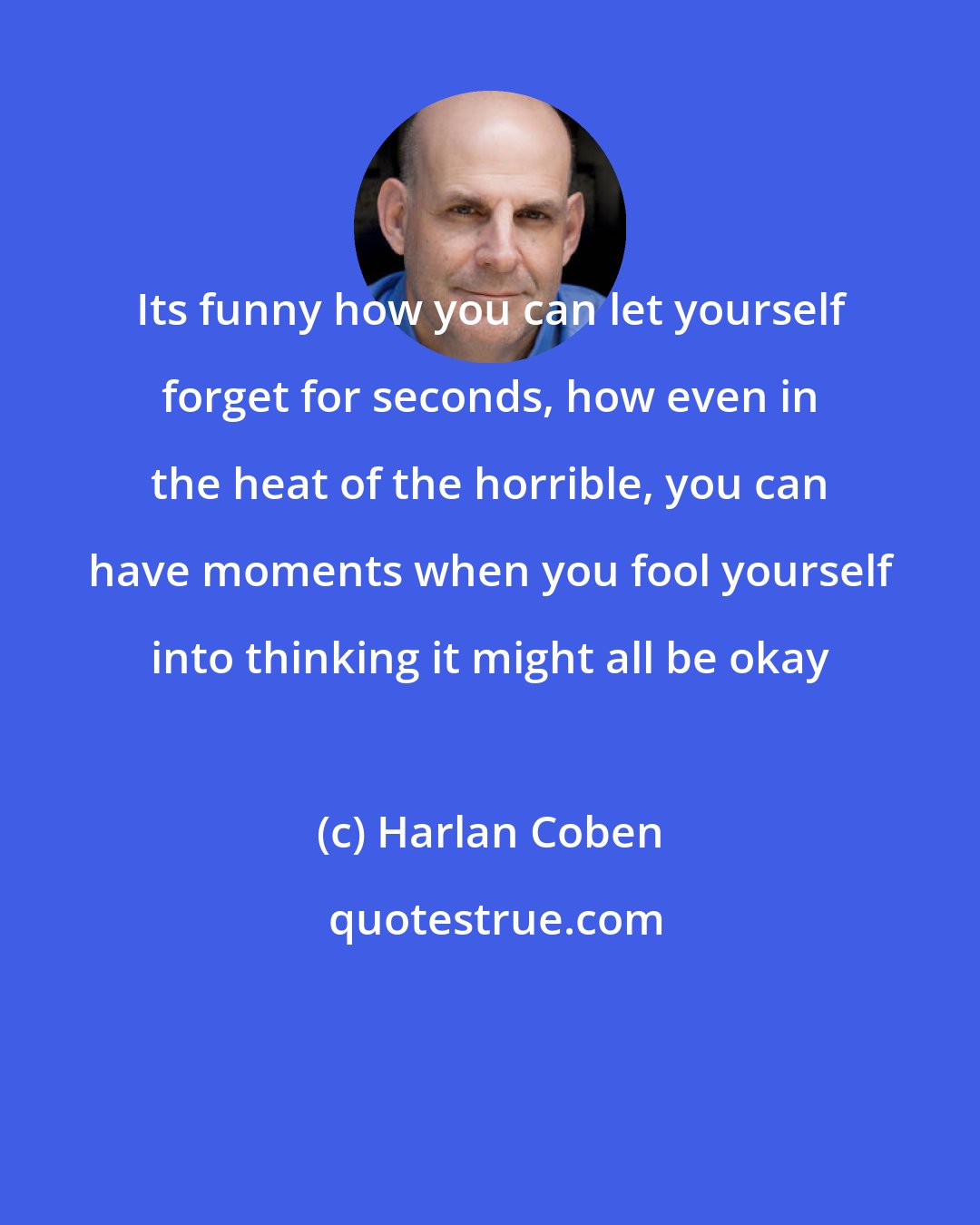 Harlan Coben: Its funny how you can let yourself forget for seconds, how even in the heat of the horrible, you can have moments when you fool yourself into thinking it might all be okay