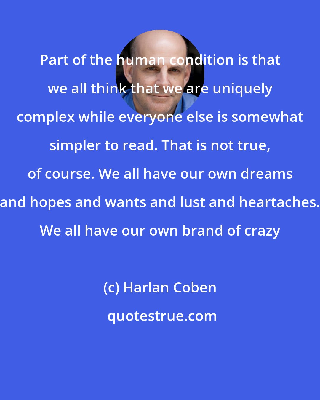 Harlan Coben: Part of the human condition is that we all think that we are uniquely complex while everyone else is somewhat simpler to read. That is not true, of course. We all have our own dreams and hopes and wants and lust and heartaches. We all have our own brand of crazy