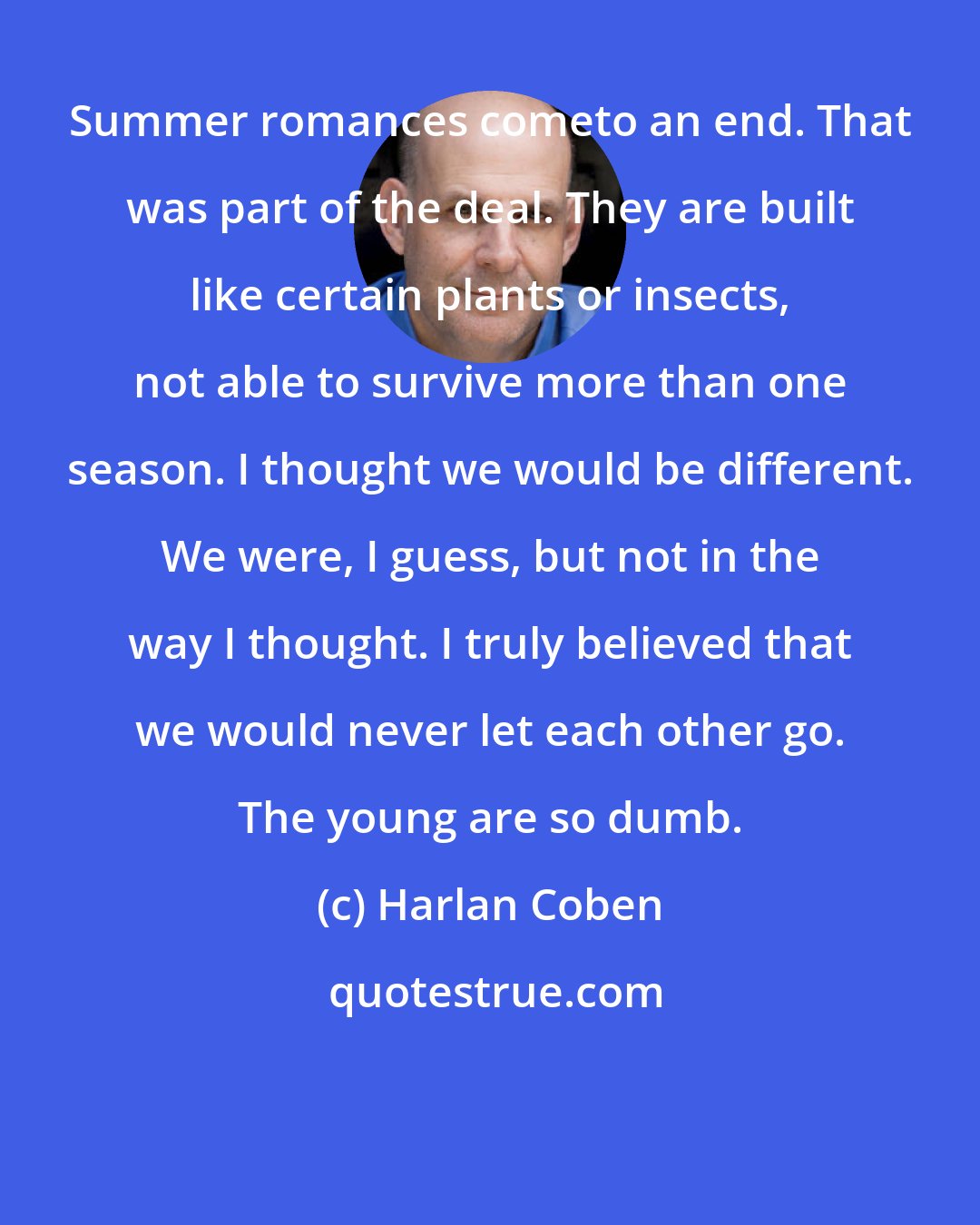 Harlan Coben: Summer romances cometo an end. That was part of the deal. They are built like certain plants or insects, not able to survive more than one season. I thought we would be different. We were, I guess, but not in the way I thought. I truly believed that we would never let each other go. The young are so dumb.