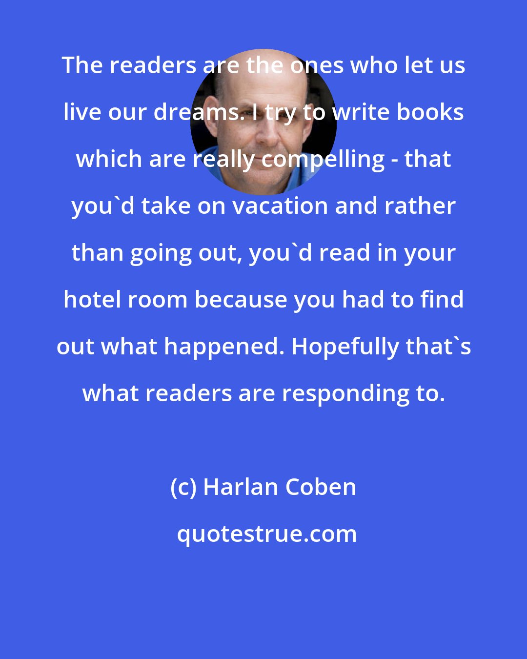 Harlan Coben: The readers are the ones who let us live our dreams. I try to write books which are really compelling - that you'd take on vacation and rather than going out, you'd read in your hotel room because you had to find out what happened. Hopefully that's what readers are responding to.