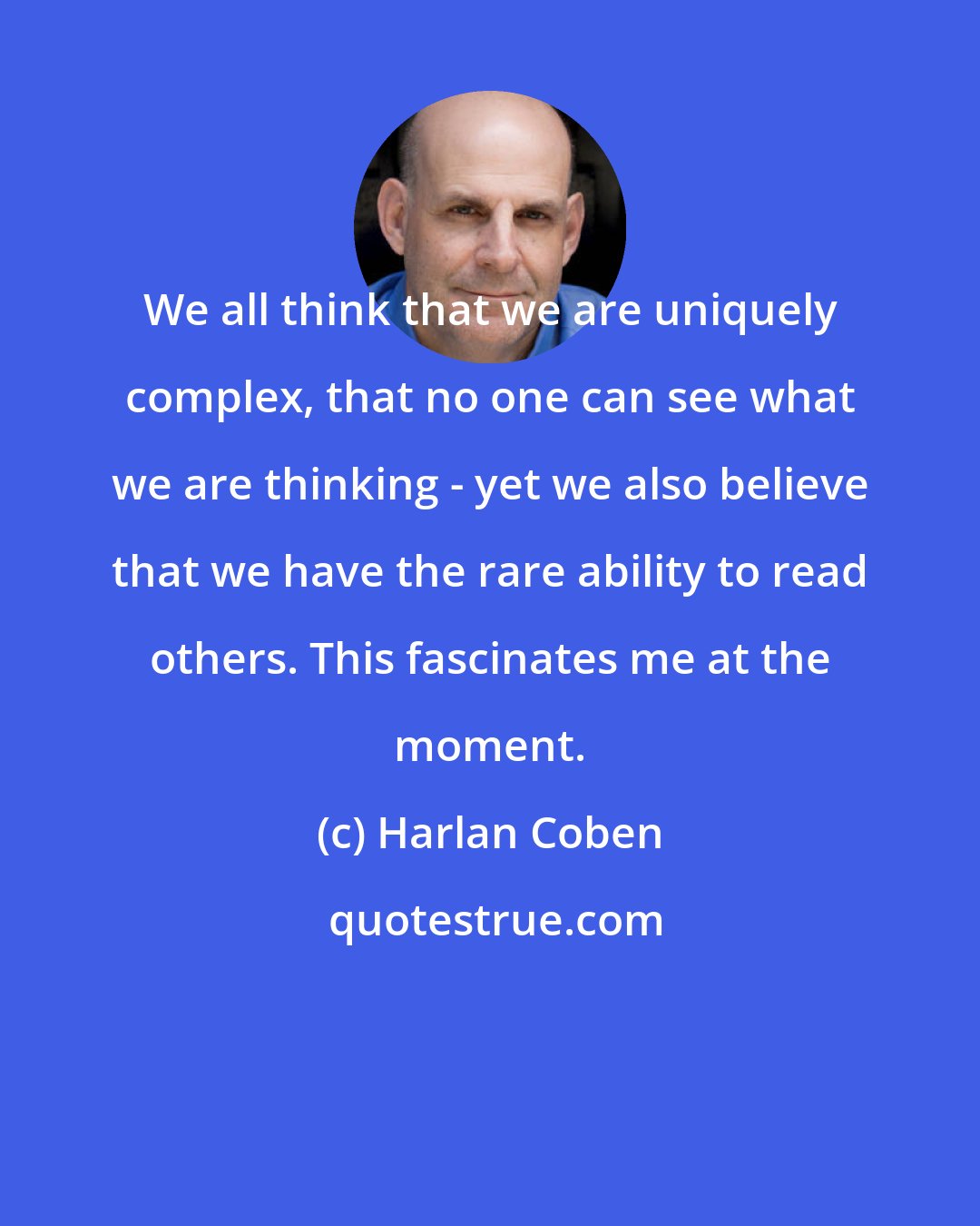 Harlan Coben: We all think that we are uniquely complex, that no one can see what we are thinking - yet we also believe that we have the rare ability to read others. This fascinates me at the moment.