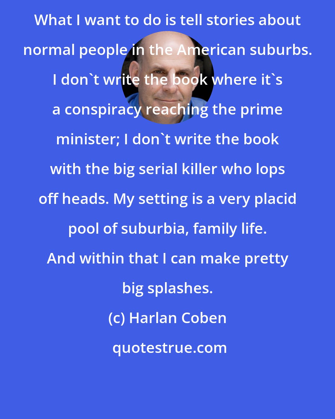 Harlan Coben: What I want to do is tell stories about normal people in the American suburbs. I don't write the book where it's a conspiracy reaching the prime minister; I don't write the book with the big serial killer who lops off heads. My setting is a very placid pool of suburbia, family life. And within that I can make pretty big splashes.