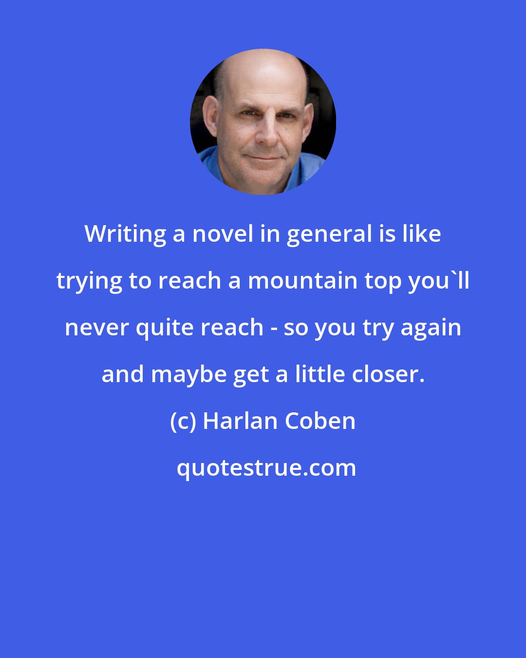 Harlan Coben: Writing a novel in general is like trying to reach a mountain top you'll never quite reach - so you try again and maybe get a little closer.