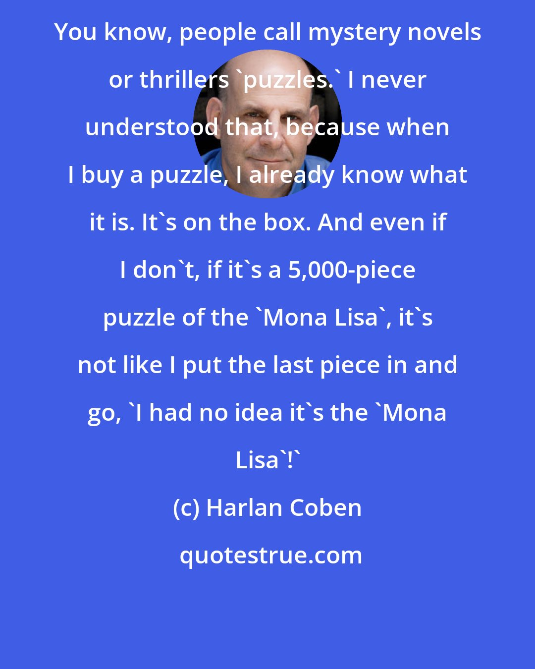 Harlan Coben: You know, people call mystery novels or thrillers 'puzzles.' I never understood that, because when I buy a puzzle, I already know what it is. It's on the box. And even if I don't, if it's a 5,000-piece puzzle of the 'Mona Lisa', it's not like I put the last piece in and go, 'I had no idea it's the 'Mona Lisa'!'