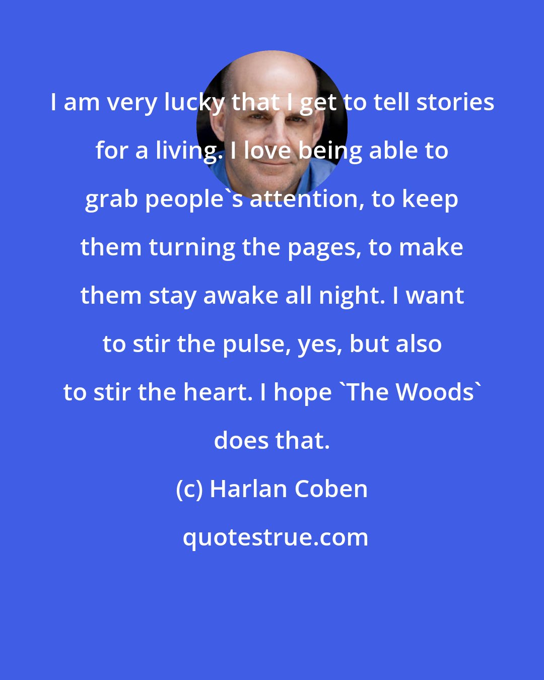 Harlan Coben: I am very lucky that I get to tell stories for a living. I love being able to grab people's attention, to keep them turning the pages, to make them stay awake all night. I want to stir the pulse, yes, but also to stir the heart. I hope 'The Woods' does that.