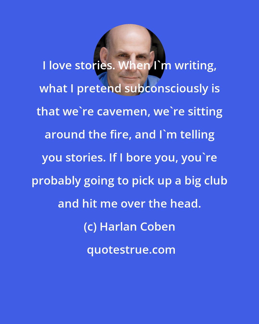 Harlan Coben: I love stories. When I'm writing, what I pretend subconsciously is that we're cavemen, we're sitting around the fire, and I'm telling you stories. If I bore you, you're probably going to pick up a big club and hit me over the head.