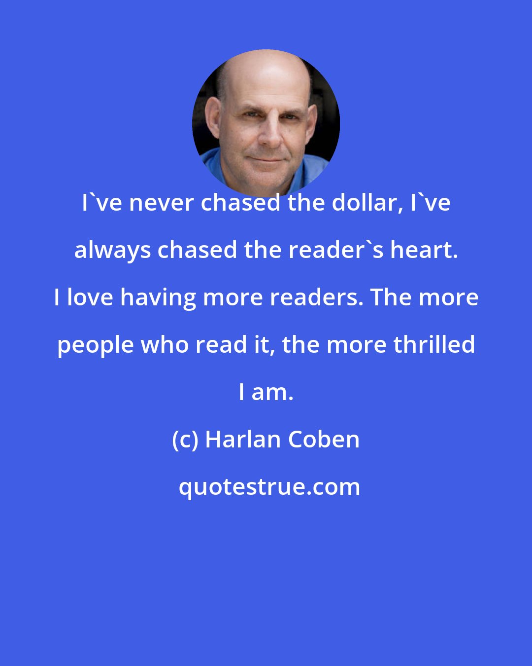 Harlan Coben: I've never chased the dollar, I've always chased the reader's heart. I love having more readers. The more people who read it, the more thrilled I am.