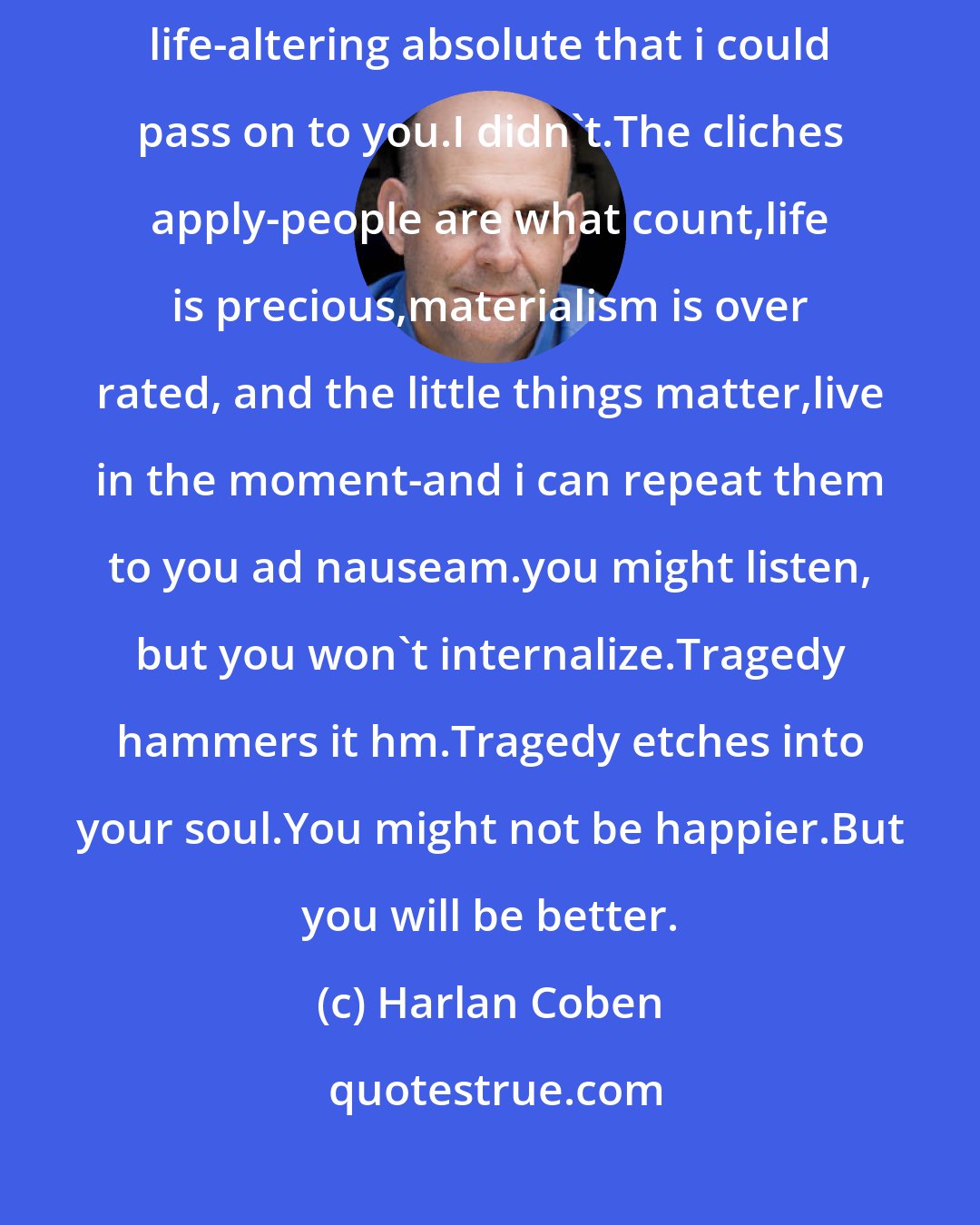 Harlan Coben: I wish i could tell you that through the tragedy i mined some undiscovered, life-altering absolute that i could pass on to you.I didn't.The cliches apply-people are what count,life is precious,materialism is over rated, and the little things matter,live in the moment-and i can repeat them to you ad nauseam.you might listen, but you won't internalize.Tragedy hammers it hm.Tragedy etches into your soul.You might not be happier.But you will be better.