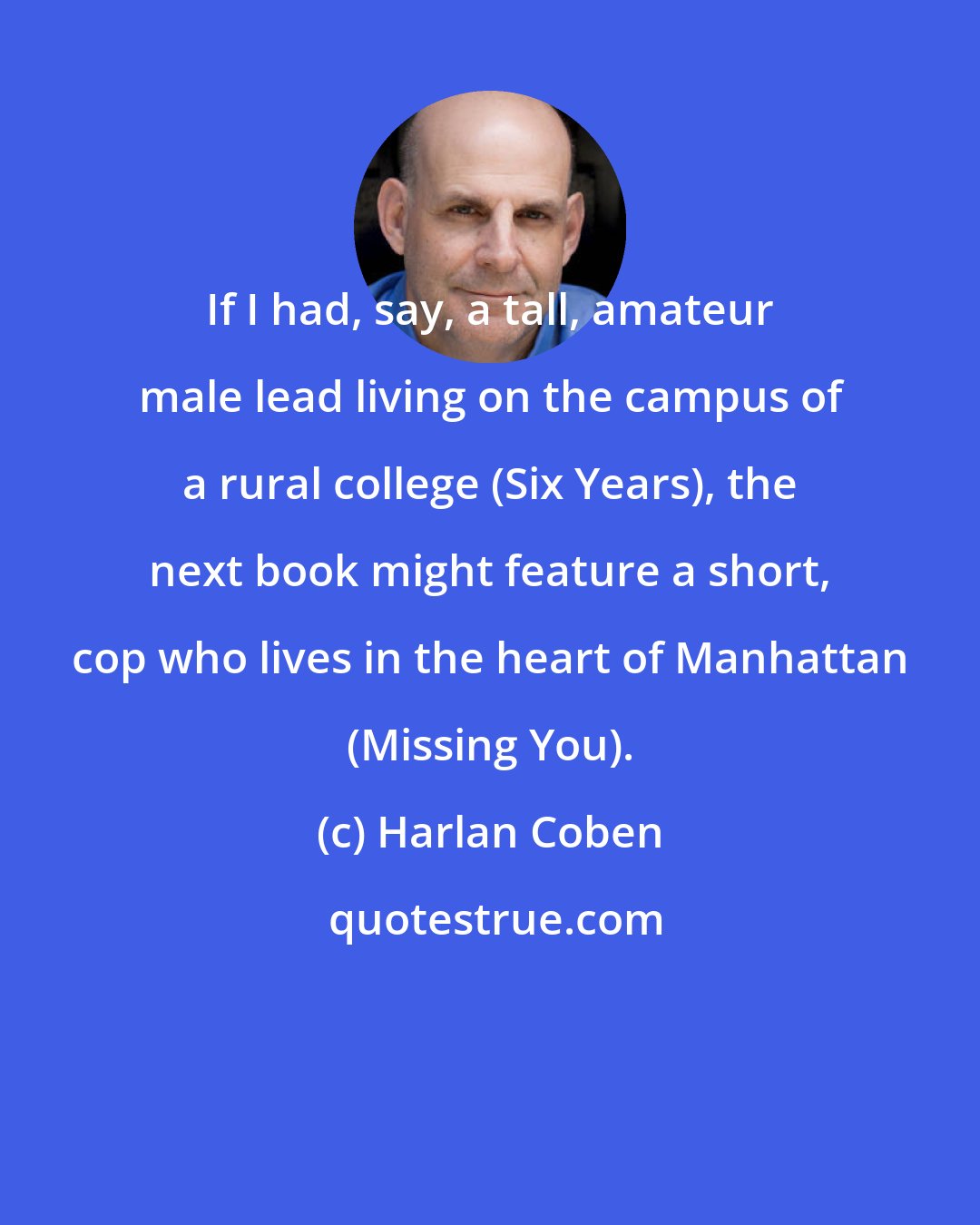 Harlan Coben: If I had, say, a tall, amateur male lead living on the campus of a rural college (Six Years), the next book might feature a short, cop who lives in the heart of Manhattan (Missing You).