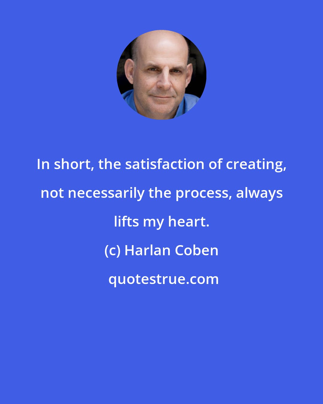 Harlan Coben: In short, the satisfaction of creating, not necessarily the process, always lifts my heart.